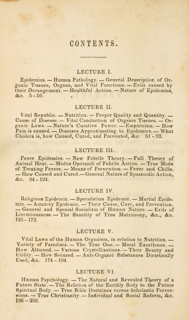 CONTENTS. LECTURE I. Epidemics.— Human Pathology. — General Deseription of Or. ganic Tissues, Organs, and Vital Functions. — Evils caused by their Derangement.—Healthful Action.—Nature of Epidemics, <&c. 5-50.° LECTURE II. Vital Republic. —Nutrition. — Proper Quality and Quantity. — Cause of Disease.— Vital Conduction of Organic Tissues. — Or- ganic Laws.—Nature's Curative Power. — Empiricism. — How Pain is caused. — Diseases Approximating to Epidemics. — What Cholera is, how Caused, Cured, and Prevented, &c. 51 -93. LECTURE III. Fever Epidemics. — New Febrile Theory. —Full Theory of Animal Heat. — Modus Operandi of Febrile Action. —True Mode of Treating Fevers. —Means of Prevention.— Fever and Chills. — How Caused and Cured.—General Nature of Spasmodic Action, &c. 94-124. LECTURE IV. Religious Epidemic, — Speculation Epidemic. — Martial Epide- mic.— Amatory Epidemic. — Their Cause, Cure, and Prevention. — General and Special Socialism of Human Nature. — Evils of Licentiousness. — The Sanctity of True Matrimony, &c, &c. 125-173. LECTURE V. Vital Laws of the Human Organism, in relation to Nutrition.— Variety of Paradises. — The True One. —Moral Excellence.— How Attained. — Various Crystallizations. — Their Beauty and Utility.— How Secured. — Anti-Organic Substances Dietetically Used, &c. 174-194. LECTURE VI. Human Psychology. — The Natural and Revealed Theory of a Future State. —The Relation of the Earthly Body to the Future Spiritual Body. — True Bible Doctrines versus Scholastic Perver- sions.— True Christianity.—Individual and Social Reform, &c. 196 » 259.