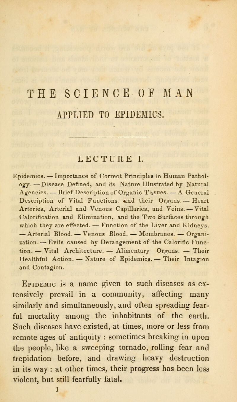 THE SCIENCE OF MAN APPLIED TO EPIDEMICS. LECTURE I. Epidemics. — Importance of Correct Principles in Human Pathol- ogy.— Disease Defined, and its Nature Illustrated by Natural Agencies. — Brief Description of Organic Tissues. — A General Description of Vital Functions. «.nd their Organs.— Heart Arteries, Arterial and Venous Capillaries, and Veins. — Vital Calorification and Elimination, and the Two Surfaces through which they are effected. — Function of the Liver and Kidneys. — Arterial Blood. — Venous Blood. — Membranes. — Organi- zation.— Evils caused by Derangement of the Calorific Func- tion. — Vital Architecture. — Alimentary Organs. — Their Healthful Action. — Nature of Epidemics. — Their Tntagion and Contagion. Epidemic is a name given to such diseases as ex- tensively prevail in a community, affecting many similarly and simultaneously, and often spreading fear- ful mortality among the inhabitants of the earth. Such diseases have existed, at times, more or less from remote ages of antiquity : sometimes breaking in upon the people, like a sweeping tornado, rolling fear and trepidation before, and drawing heavy destruction in its way : at other times, their progress has been less violent, but still fearfully fatal.