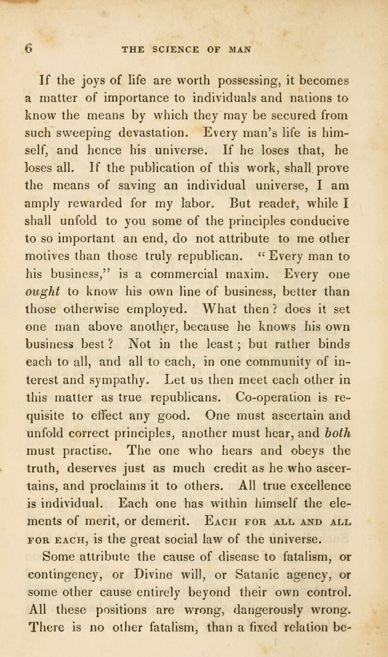 If the joys of life are worth possessing, it becomes a matter of importance to individuals and nations to know the means by which they may be secured from such sweeping devastation. Every man's life is him- self, and hence his universe. If he loses that, he loses all. If the publication of this work, shall prove the means of saving an individual universe, I am amply rewarded for my labor. But reader, while I shall unfold to you some of the principles conducive to so important an end, do not attribute to me other motives than those truly republican.  Every man to his business, is a commercial maxim. Every one ought to know his own line of business, better than those otherwise employed. What then ? does it set one man above another, because he knows his own business best ? Not in the least; but rather binds each to all, and all to each, in one community of in- terest and sympathy. Let us then meet each other in this matter as true republicans. Co-operation is re- quisite to effect any good. One must ascertain and unfold correct principles, another must hear, and both must practise. The one who hears and obeys the truth, deserves just as much credit as he who ascer- tains, and proclaims it to others. All true excellence is individual. Each one has within himself the ele- ments of merit, or demerit. Each for all and all for each, is the great social law of the universe. Some attribute the cause of disease to fatalism, or contingency, or Divine will, or Satanic agency, or some other cause entirely beyond their own control. All these positions are wrong, dangerously wrong. There is no other fatalism, than a fixed relation be-