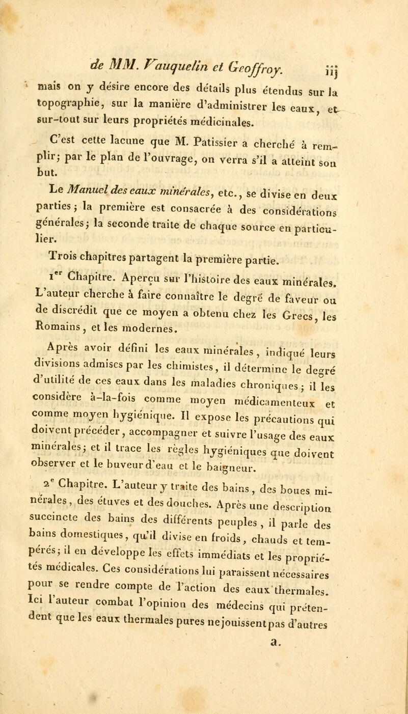 de MM. Pauque/in et Geoffroy. \\\ niais on y désire encore des détails plus étendus sur la topographie, sur la manière d'administrer les eaux et sur-tout sur leurs propriétés médicinales. C'est cette lacune que M. Pâtissier a cherché à rem- plir; par le plan de l'ouvrage, on verra s'il a atteint son but. Le Manuel des eaux minérales, etc., se divise en deux parties ; la première est consacrée à des considérations générales ; la seconde traite de chaque source en particu- lier. Trois chapitres partagent la première partie. Ier Chapitre. Aperçu sur l'histoire des eaux minérales. L'auteur cherche à faire connaître le degré de faveur ou de discrédit que ce moyen a obtenu chez les Grecs, les Romains, et les modernes. Après avoir défini les eaux minérales, indiqué leurs divisions admises par les chimistes, il détermine le degré d'utilité de ces eaux dans les maladies chroniques; iUes considère à-la-fois comme moyen médicamenteux et comme moyen hygiénique. Il expose les précautions qui doivent précéder, accompagner et suivre l'usage des eaux minérales; et il trace les règles hygiéniques que doivent observer et le buveur d'eau et le baigneur. 2e Chapitre. L'auteur y traite des bains, des boues mi- nérales, des étuves et des douches. Après une description succincte des bains des différents peuples , il parle des bains domestiques, qu'il divise en froids, chauds et tem- pérés; il en développe les effets immédiats et les proprié- tés médicales. Ces considérations lui paraissent nécessaires pour se rendre compte de l'action des eaux thermales. Ici l'auteur combat l'opinion des médecins qui préten- dent que les eaux thermales pures nejouissentpas d'autres a.