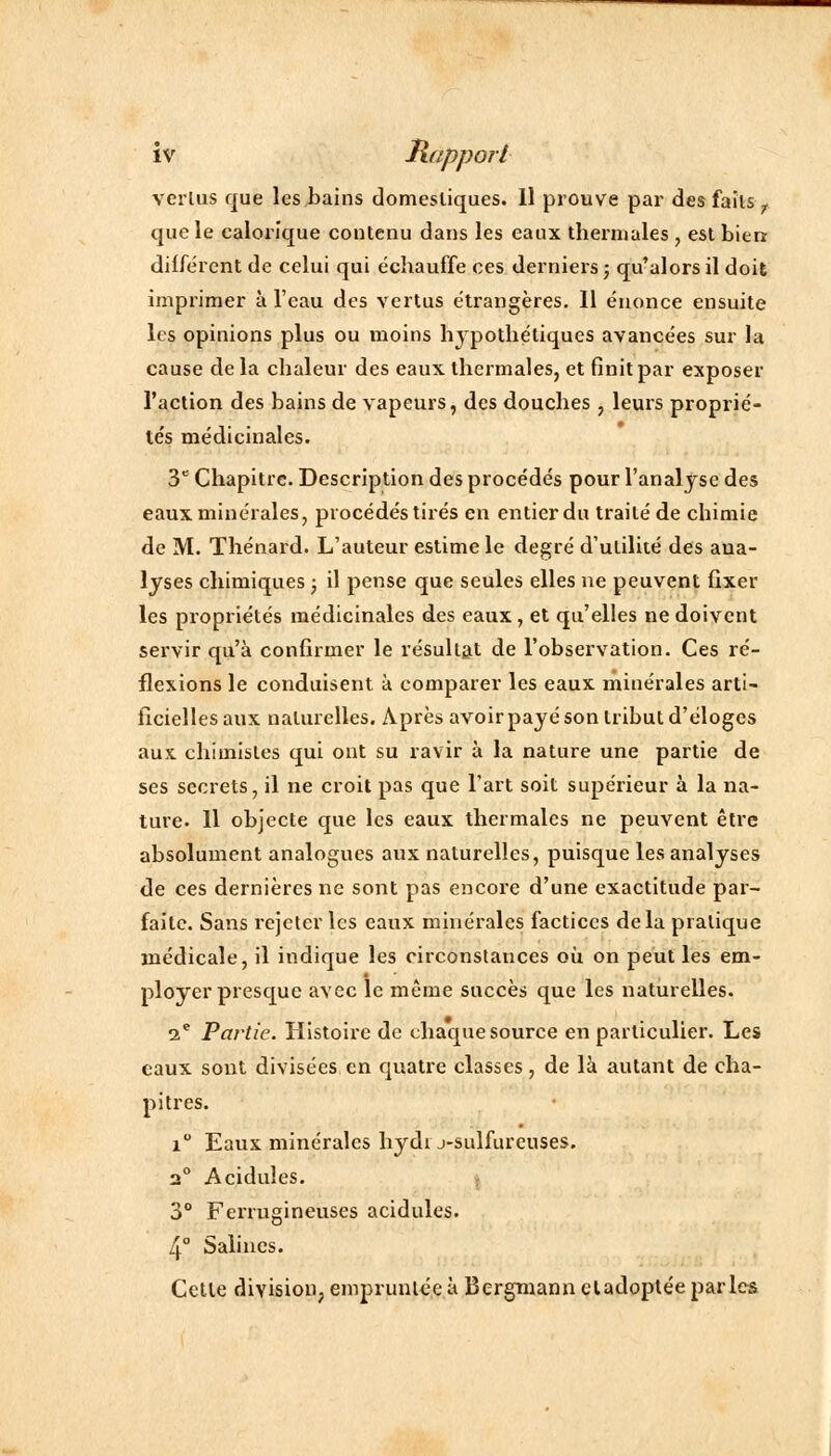 verlus que les bains domestiques. Il prouve par des faits y que le calorique contenu dans les eaux thermales , est bien différent de celui qui échauffe ces derniers ; qu'alors il doit imprimer à l'eau des vertus étrangères. Il énonce ensuite les opinions plus ou moins hypothétiques avancées sur la cause delà chaleur des eaux thermales, et finit par exposer l'action des bains de vapeurs, des douches, leurs proprié- tés médicinales. 3e Chapitre. Description des procédés pour l'analyse des eaux minérales, procédés tirés en entier du traité de chimie de M. Thénard. L'auteur estime le degré d'utilité des ana- lyses chimiques ; il pense que seules elles ne peuvent fixer les propriétés médicinales des eaux, et qu'elles ne doivent servir qu'à confirmer le résultat de l'observation. Ces ré- flexions le conduisent à comparer les eaux minérales arti- ficielles aux naturelles. Après avoir payé son tribut d'éloges aux. chimistes qui ont su ravir à la nature une partie de ses secrets, il ne croit pas que l'art soit supérieur à la na- ture. 11 objecte que les eaux thermales ne peuvent être absolument analogues aux naturelles, puisque les analyses de ces dernières ne sont pas encore d'une exactitude par- faite. Sans rejeter les eaux minérales factices delà pratique médicale, il indique les circonstances où on peut les em- ployer presque avec le même succès que les naturelles. ae Partie. Histoire de chaque source en particulier. Les eaux sont divisées en quatre classes, de là autant de cha- pitres. i° Eaux minérales hydi j-sulfureuses. 3° Acidulés. 3° Ferrugineuses acidulés. 4° Salines. Celle division, empruntée à Bergmann eladoptée parles