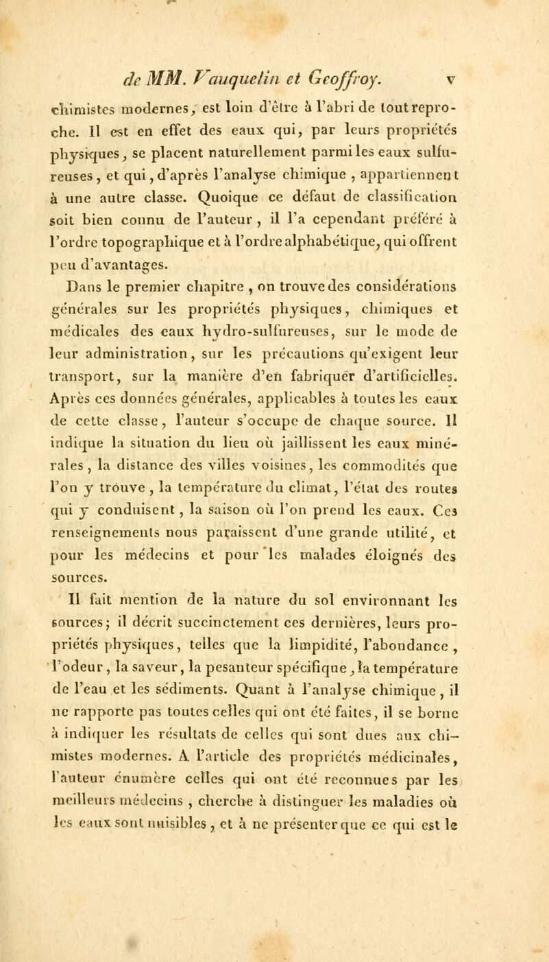 chimistes modernes, est loin d'être à l'abri de loutrepro- che. Il est en effet des eaux, qui, par leurs propriétés physiques, se placent naturellement parmi les eaux sulfu- reuses , et qui, d'après l'analyse chimique , appartiennent à une autre classe. Quoique ce défaut de classification soit bien connu de l'auteur , il l'a cependant préféré à l'ordre topographique et à l'ordre alphabétique, qui offrent peu d'avantages. Dans le premier chapitre , on trouve des considérations générales sur les propriétés physiques, chimiques et médicales des eaux hvdro-sulfureuses, sur le mode de leur administration, sur les précautions qu'exigent leur transport, sur la manière d'en fabriquer d'artificielles. Après ces données générales, applicables à toutes les eaux de cette classe, l'auteur s'occupe de chaque source. Il indique la situation du lieu où jaillissent les eaux miné- rales , la distance des villes voisines, les commodités que l'on y trouve , la température du climat, l'état des routes qui y conduisent, la saison où l'on prend les eaux. Ces renseignements nous paraissent d'une grande utilité, et pour les médecins et pour les malades éloignés des sources. Il fait mention de la nature du sol environnant les 6ources; il décrit succinctement ces dernières, leurs pro- priétés physiques, telles que la limpidité, l'abondance , l'odeur, la saveur, la pesanteur spécificpie, la température de l'eau et les sédiments. Quant à l'analyse chimique, il ne rapporte pas toutes celles qui ont été faites, il se borne à indiquer les résultats de celles qui sont dues aux chi- mistes modernes. A l'article des propriétés médicinales, l'auteur cnumère celles qui ont été reconnues par les meilleurs médecins , cherche à distinguer les maladies où les eaux sont nuisibles, et à ne présenter que ce qui est le