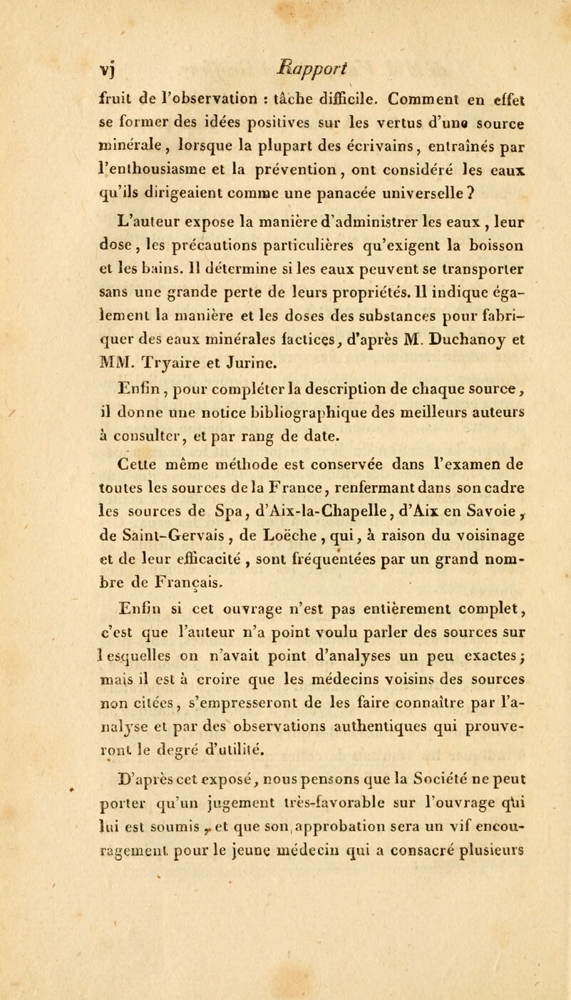 fruit de l'observation : tâche difficile. Comment en effet se former des idées positives sur les vertus d'une source minérale, lorsque la plupart des écrivains, entraînés par l'enthousiasme et la prévention, ont considéré les eaux qu'ils dirigeaient comme une panacée universelle? L'auteur expose la manière d'administrer les eaux , leur dose, les précautions particulières qu'exigent la boisson et les bains. 11 détermine si les eaux peuvent se transporter sans une grande perte de leurs propriétés. 11 indique éga- lement la manière et les doses des substances pour fabri- quer des eaux minérales factices, d'après M. Duchanoy et MM. Tryaire et Jurine. Enfin, pour compléter la description de chaque source, il donne une notice bibliographique des meilleurs auteurs à consulter, et par rang de date. Cette même méthode est conservée dans l'examen de toutes les sources delà France, renfermant dans son cadre les sources de Spa, d'Aix-la-Chapelle, d'Aix en Savoie , de Saint-Gervais , de Loëche , qui, à raison du voisinage et de leur efficacité , sont fréquentées par un grand nom- bre de Français. Enfin si cet ouvrage n'est pas entièrement complet, c'est que l'auteur n'a point voulu parler des sources sur lesquelles on n'avait point d'analyses un peu exactes; mais il est à croire que les médecins voisins des sources non citées, s'empresseront de les faire connaître par l'a- nalyse et par des observations authentiques qui prouve- ront le degré d'utilité. D'après cet exposé, nous pensons que la Société ne peut porter qu'un jugement très-favorable sur l'ouvrage qui lui est soumis r et que son,approbation sera un vif encou- ragement, pour le jeune médecin qui a consacré plusieurs