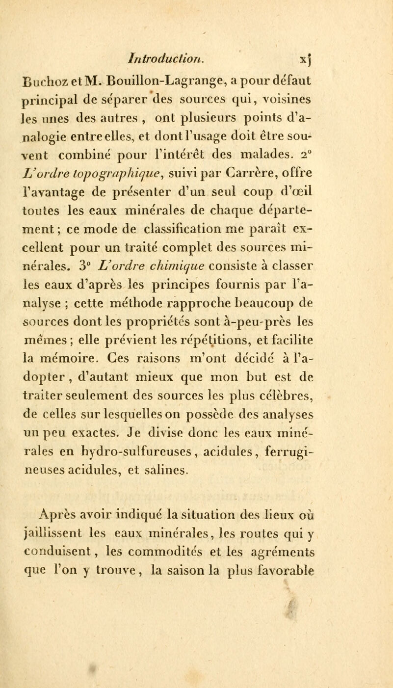 BuchozetM. Bouillon-Lagrange, a pour défaut principal de séparer des sources qui, voisines les unes des autres , ont plusieurs points d'a- nalogie entre elles, et dont l'usage doit être sou- vent combiné pour l'intérêt des malades. i° L'ordre topographique, suivi par Garrère, offre l'avantage de présenter d'un seul coup d'œil toutes les eaux minérales de chaque départe- ment ; ce mode de classification me paraît ex- cellent pour un traité complet des sources mi- nérales. 3° L'ordre chimique consiste à classer les eaux d'après les principes fournis par l'a- nalyse ; cette méthode rapproche beaucoup de sources dont les propriétés sont à-peu-près les mêmes ; elle prévient les répétitions, et facilite la mémoire. Ces raisons m'ont décidé à l'a- dopter , d'autant mieux que mon but est de traiter seulement des sources les plus célèbres, de celles sur lesquelles on possède des analyses un peu exactes. Je divise donc les eaux miné- rales en hydro-sulfureuses, acidulés, ferrugi- neuses acidulés, et salines. Après avoir indiqué la situation des lieux où jaillissent les eaux minérales, les routes qui y conduisent, les commodités et les agréments que l'on y trouve, la saison la plus favorable