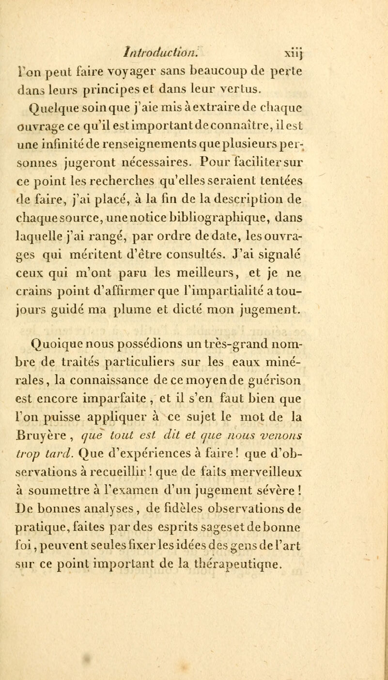 Introduction. xiij Ton peut faire voyager sans beaucoup de perte clans leurs principes et dans leur vertus. Quelque soin que j'aie mis à extraire de chaque ouvrage ce qu'il est important de connaître, il est une infinité de renseignements que plusieurs per- sonnes jugeront nécessaires. Pour faciliter sur ce point les recherches qu'elles seraient tentées de faire, j'ai placé, à la fin de la description de chaque source, une notice bibliographique, dans laquelle j'ai rangé, par ordre de date, les ouvra- ges qui méritent d'être consultés. J'ai signalé ceux qui m'ont paru les meilleurs, et je ne crains point d'affirmer que l'impartialité a tou- jours guidé ma plume et dicté mon jugement. Quoique nous possédions un très-grand nom- bre de traités particuliers sur les eaux miné- rales, la connaissance de ce moyen de guérison est encore imparfaite , et il s'en faut bien que l'on puisse appliquer à ce sujet le mot de la Bruyère , que tout est dit et que nous venons trop tard. Que d'expériences à faire! que d'ob- servations à recueillir ! que de faits merveilleux à soumettre à l'examen d'un jugement sévère î De bonnes analyses, de fidèles observations de pratique, faites par des esprits sageset de bonne foi, peuvent seules fixer les idées des gens de l'art sur ce point important de la thérapeutique.