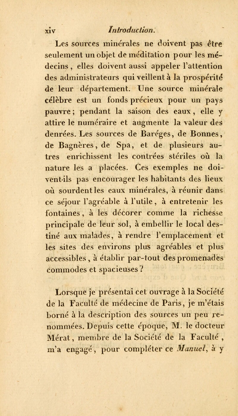 Les sources minérales ne doivent pas être seulement un objet de méditation pour les mé- decins , elles doivent aussi appeler l'attention des administrateurs qui veillent à la prospérité de leur département. Une source minérale célèbre est un fonds précieux pour un pays pauvre ; pendant la saison des eaux, elle y attire le numéraire et augmente la valeur des denrées. Les sources de Baréges, de Bonnes, de Bagnères, de Spa, et de plusieurs au- tres enrichissent les contrées stériles où la nature les a placées. Ces exemples ne doi- vent-ils pas encourager les habitants des lieux où sourdentles eaux minérales, à réunir dans ce séjour l'agréable à l'utile, à entretenir les fontaines, à les décorer comme la richesse principale de leur sol, à embellir le local des- tiné aux malades, à rendre l'emplacement et les sites des environs plus agréables et plus accessibles, à établir par-tout des promenades commodes et spacieuses? Lorsque je présentai cet ouvrage à la Société de la Faculté de médecine de Paris, je m'étais borné à la description des sources un peu re- nommées. Depuis cette époque, M. le docteur Mérat, membre de la Société de la Faculté , m'a engagé, pour compléter ce Manuel, à y