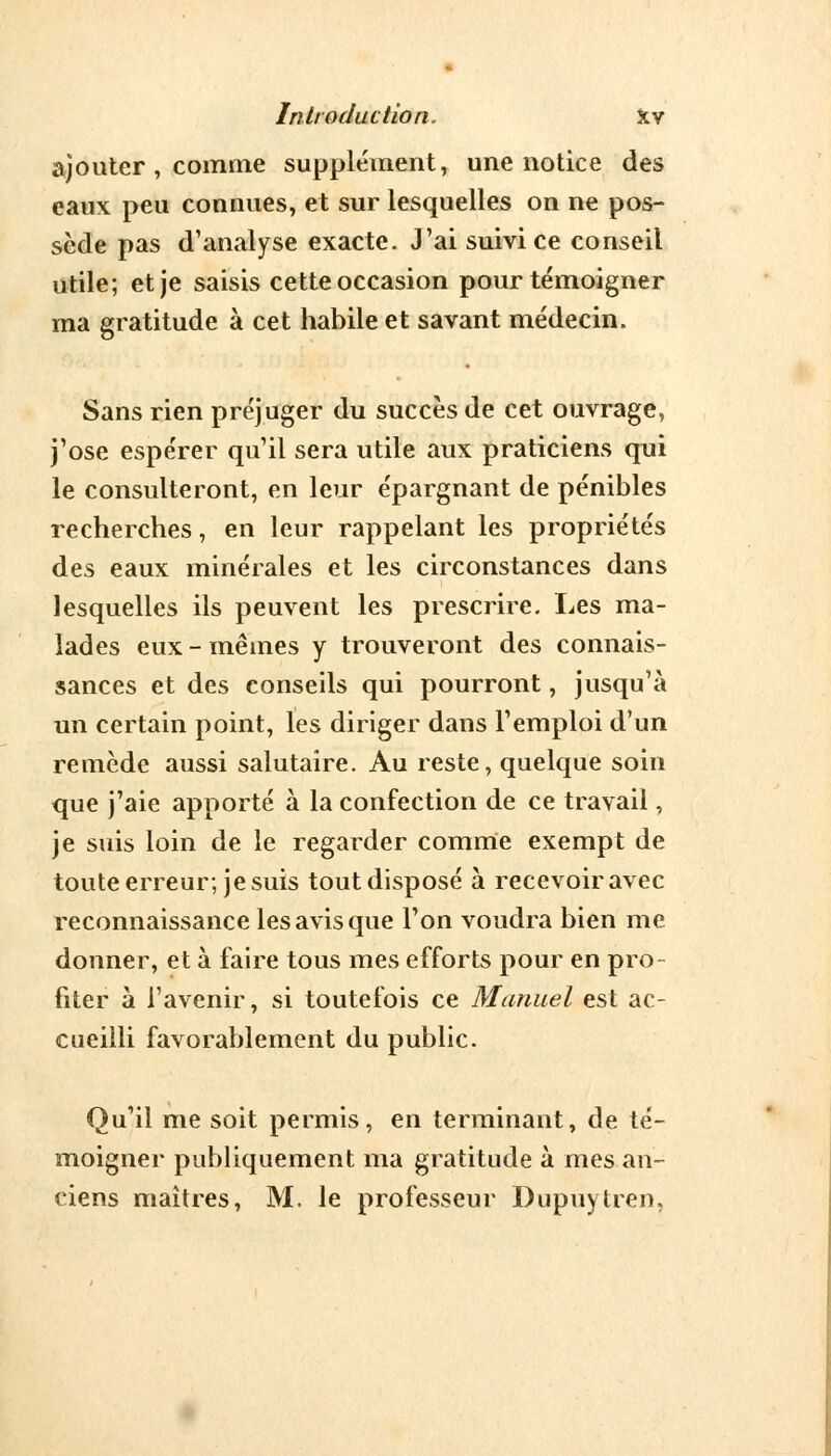 ajouter , comme supplément, une notice des eaux peu connues, et sur lesquelles on ne pos- sède pas d'analyse exacte. J'ai suivi ce conseil utile; et je saisis cette occasion pour témoigner ma gratitude à cet habile et savant médecin. Sans rien préjuger du succès de cet ouvrage, j'ose espérer qu'il sera utile aux praticiens qui le consulteront, en leur épargnant de pénibles recherches, en leur rappelant les propriétés des eaux minérales et les circonstances dans lesquelles ils peuvent les prescrire. Les ma- lades eux - mêmes y trouveront des connais- sances et des conseils qui pourront, jusqu'à un certain point, les diriger dans l'emploi d'un remède aussi salutaire. Au reste, quelque soin que j'aie apporté à la confection de ce travail, je suis loin de le regarder comme exempt de toute erreur; je suis tout disposé à recevoir avec reconnaissance les avis que l'on voudra bien me donner, et à faire tous mes efforts pour en pro fiter à l'avenir, si toutefois ce Manuel est ac- cueilli favorablement du public. Qu'il me soit permis, en terminant, de té- moigner publiquement ma gratitude à mes an- ciens maîtres, M. le professeur Dupuytren,