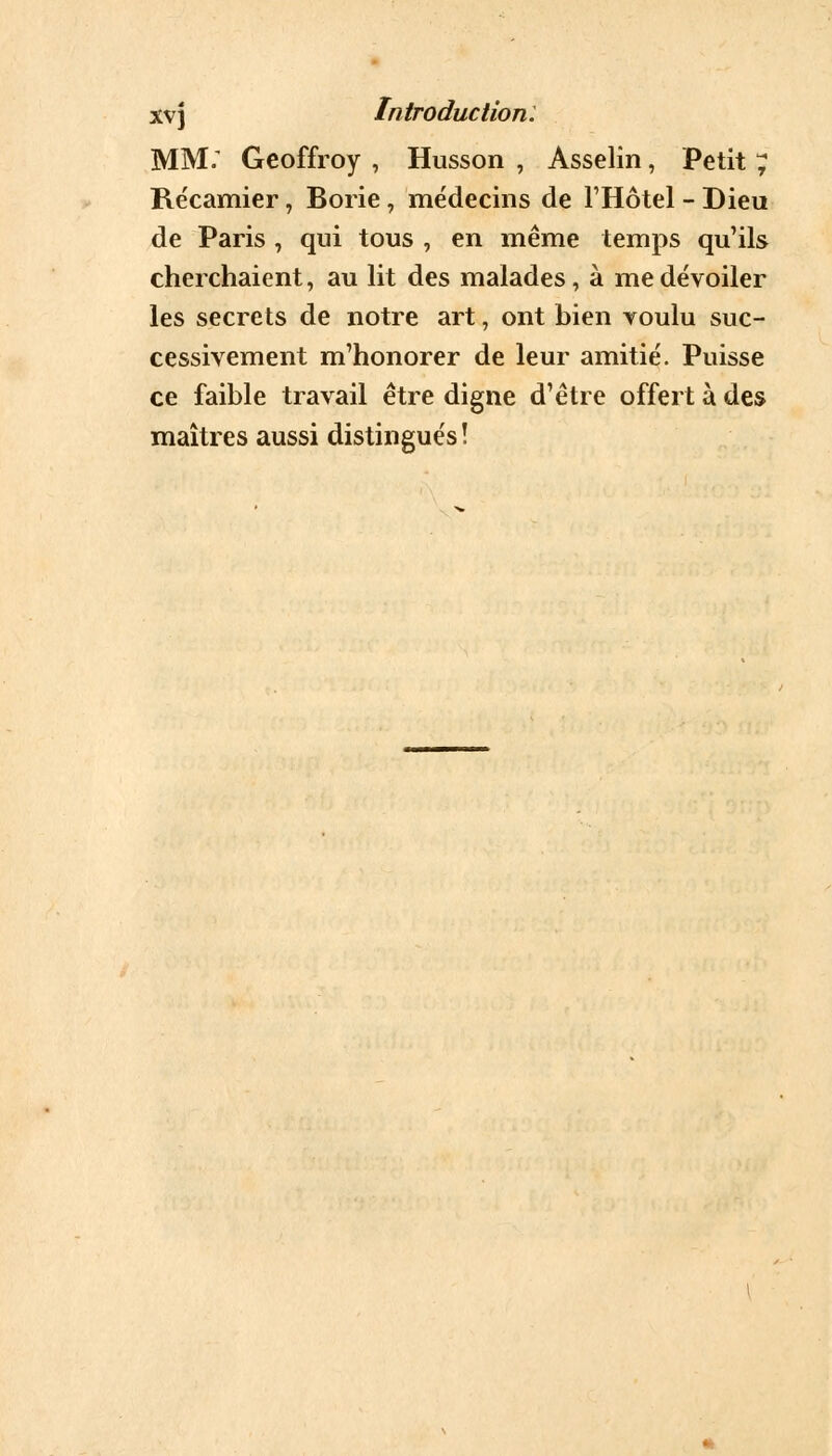MM; Geoffroy , Husson , Asselin, Petit ; Récamier, Borie, médecins de l'Hôtel - Dieu de Paris , qui tous , en même temps qu'ils cherchaient, au lit des malades, à me dévoiler les secrets de notre art, ont bien voulu suc- cessivement m'honorer de leur amitié. Puisse ce faible travail être digne d'être offert à des maîtres aussi distingués !