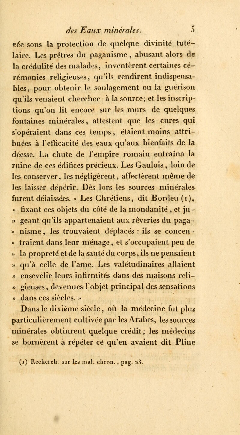 cée sous la protection de quelque divinité tuté- laire. Les prêtres du paganisme, abusant alors de la crédulité' des malades, inventèrent certaines cé- rémonies religieuses, qu'ils rendirent indispensa- bles, pour obtenir le soulagement ou la guérison qu'ils venaient chercher à la source; et les inscrip- tions qu'on lit encore sur les murs de quelques fontaines minérales, attestent que les cures qui s'opéraient dans ces temps, étaient moins attri- buées à l'efficacité des eaux qu'aux bienfaits de la déesse. La chute de l'empire romain entraîna la ruine de ces édifices précieux. Les Gaulois, loin de les conserver, les négligèrent, affectèrent même de les laisser dépérir. Dès lors les sources minérales furent délaissées. « Les Chrétiens, dit Bordeu (i), » fixant ces objets du côté de la mondanité , et ju- » géant qu'ils appartenaient aux rêveries du paga- » nisme, les trouvaient déplacés : ils se concen- » traient dans leur ménage, et s'occupaient peu de » la propreté et de la santé du corps, ils ne pensaient « qu'à celle de l'âme. Les valétudinaires allaient » ensevelir leurs infirmités dans des maisons reli- » gieuses, devenues l'objet principal des sensations » dans ces siècles. » Dans le dixième siècle, où la médecine fut plus particulièrement cultivée par les Arabes, les sources minérales obtinrent quelque crédit; les médecins se bornèrent à répéter ce qu'en avaient dit Pline (i) Reclierch sur les mal. chron., pag. aJ.