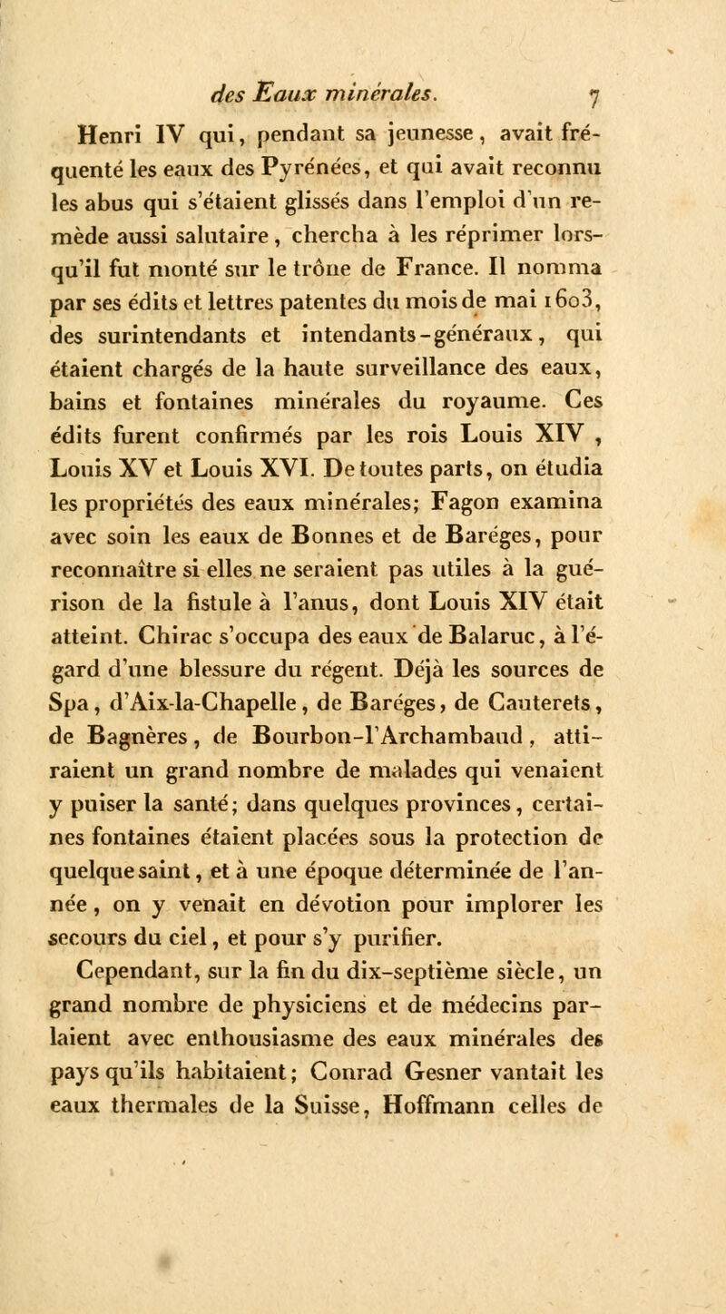 Henri IV qui, pendant sa jeunesse, avait fré- quenté les eaux des Pyrénées, et qui avait reconnu les abus qui s'étaient glissés dans l'emploi d'un re- mède aussi salutaire, chercha à les réprimer lors- qu'il fut monté sur le trône de France. Il nomma par ses édits et lettres patentes du mois de mai i6o3, des surintendants et intendants-généraux, qui étaient chargés de la haute surveillance des eaux, bains et fontaines minérales du royaume. Ces édits furent confirmés par les rois Louis XIV , Louis XV et Louis XVI. De toutes parts, on étudia les propriétés des eaux minérales; Fagon examina avec soin les eaux de Bonnes et de Baréges, pour reconnaître si elles ne seraient pas utiles à la gué- rison de la fistule à l'anus, dont Louis XIV était atteint. Chirac s'occupa des eaux de Balaruc, à l'é- gard d'une blessure du régent. Déjà les sources de Spa, d'Aix-la-Chapelle, de Baréges, de Cauterets, de Bagnères , de Bourbon-l'Archambaud , atti- raient un grand nombre de malades qui venaient y puiser la santé; dans quelques provinces, certai- nes fontaines étaient placées sous la protection de quelque saint, et à une époque déterminée de l'an- née , on y venait en dévotion pour implorer les secours du ciel, et pour s'y purifier. Cependant, sur la fin du dix-septième siècle, un grand nombre de physiciens et de médecins par- laient avec enthousiasme des eaux minérales des pays qu'ils habitaient; Conrad Gesner vantait les eaux thermales de la Suisse, Hoffmann celles de