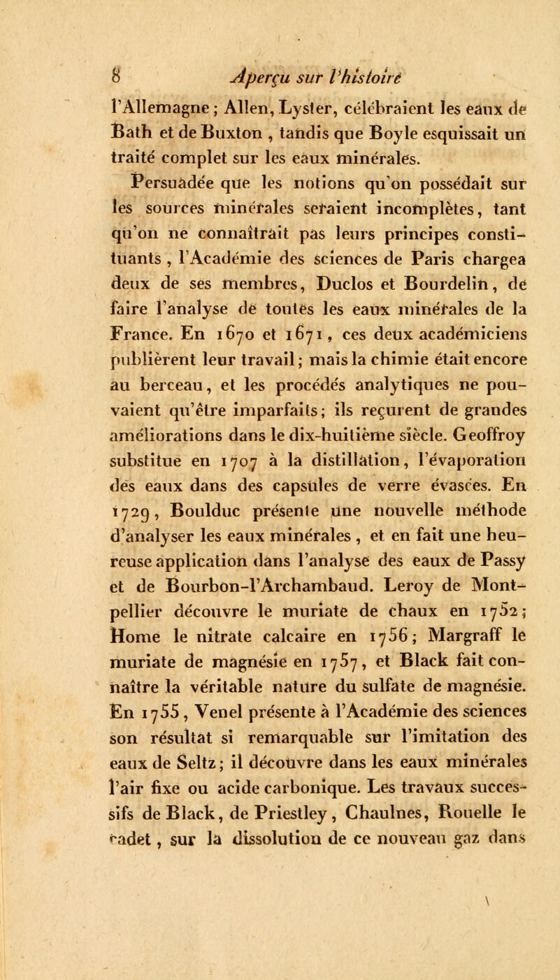 l'Allemagne ; Allen, Lyster, célébraient les eanx de Bath et de Buxton , tandis que Boyle esquissait un traité complet sur les eaux minérales. Persuadée que les notions qu'on possédait sur les sources minérales seraient incomplètes, tant qu'on ne connaîtrait pas leurs principes consti- tuants , l'Académie des sciences de Paris chargea deux de ses membres, Duclos et Bourdelin, de faire l'analyse de toutes les eaux minérales de la France. En 1670 et 1671, ces deux académiciens publièrent leur travail; mais la chimie était encore au berceau, et les procédés analytiques ne pou- vaient qu'être imparfaits; ils reçurent de grandes améliorations dans le dix-huitième siècle. Geoffroy substitue en 1707 à la distillation, l'évaporalion des eaux dans des capsules de verre évasées. En 172g, Boulduc présente une nouvelle méthode d'analyser les eaux minérales , et en fait une heu- reuse application dans l'analyse des eaux de Passy et de Bourbon-l'Archambaud. Leroy de Mont- pellier découvre le muriate de chaux en 1762; Home le nitrate calcaire en 1756; Margraff le muriate de magnésie en 1767, et Black fait con- naître la véritable nature du sulfate de magnésie. En 1755 , Venel présente à l'Académie des sciences son résultat si remarquable sur l'imitation des eanx de Seltz ; il découvre dans les eaux minérales l'air fixe ou acide carbonique. Les travaux succes- sifs de Black, de Priestley, Chaulnes, Rouelle le <~adet, sur la dissolution de ce nouveau gaz dans