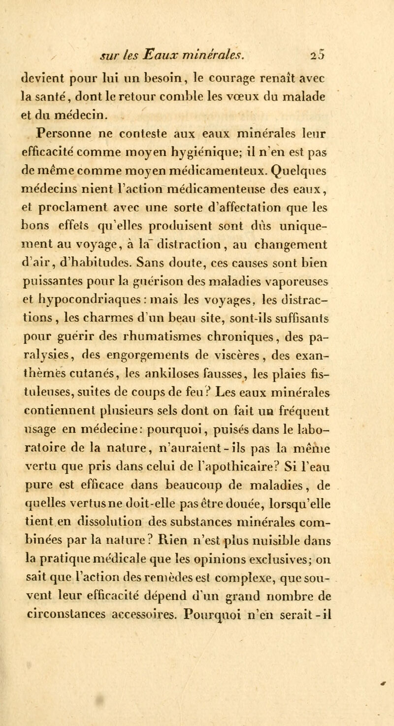 devient pour lui un besoin, le courage renaît avec la santé, dont le retour comble les vœux du malade et du médecin. Personne ne conteste aux eaux minérales leur efficacité comme moyen hygiénique; il n'en est pas de même comme moyen médicamenteux. Quelques médecins nient l'action médicamenteuse des eaux, et proclament avec une sorte d'affectation que les bons effets qu'elles produisent sont dus unique- ment au voyage, à la~ distraction , au changement d'air, d'habitudes. Sans doute, ces causes sont bien puissantes pour la guérison des maladies vaporeuses et hypocondriaques : mais les voyages, les distrac- tions , les charmes d'un beau site, sont-ils suffisants pour guérir des rhumatismes chroniques, des pa- ralysies, des engorgements de viscères, des exan- thèmes cutanés, les ankiloses fausses, les plaies fis- tuleuses, suites de coups de feu ? Les eaux minérales contiennent plusieurs sels dont on fait un fréquent usage en médecine: pourquoi, puisés dans le labo- ratoire de la nature, n'auraient-ils pas la même vertu que pris dans celui de l'apothicaire? Si Teau pure est efficace dans beaucoup de maladies, de quelles vertus ne doit-elle pas être douée, lorsqu'elle tient en dissolution des substances minérales com- binées par la nature? Rien n'est plus nuisible dans la pratique médicale que les opinions exclusives; on sait que l'action des remèdes est complexe, que sou- vent leur efficacité dépend d'un grand nombre de circonstances accessoires. Pourquoi n'en serait-il