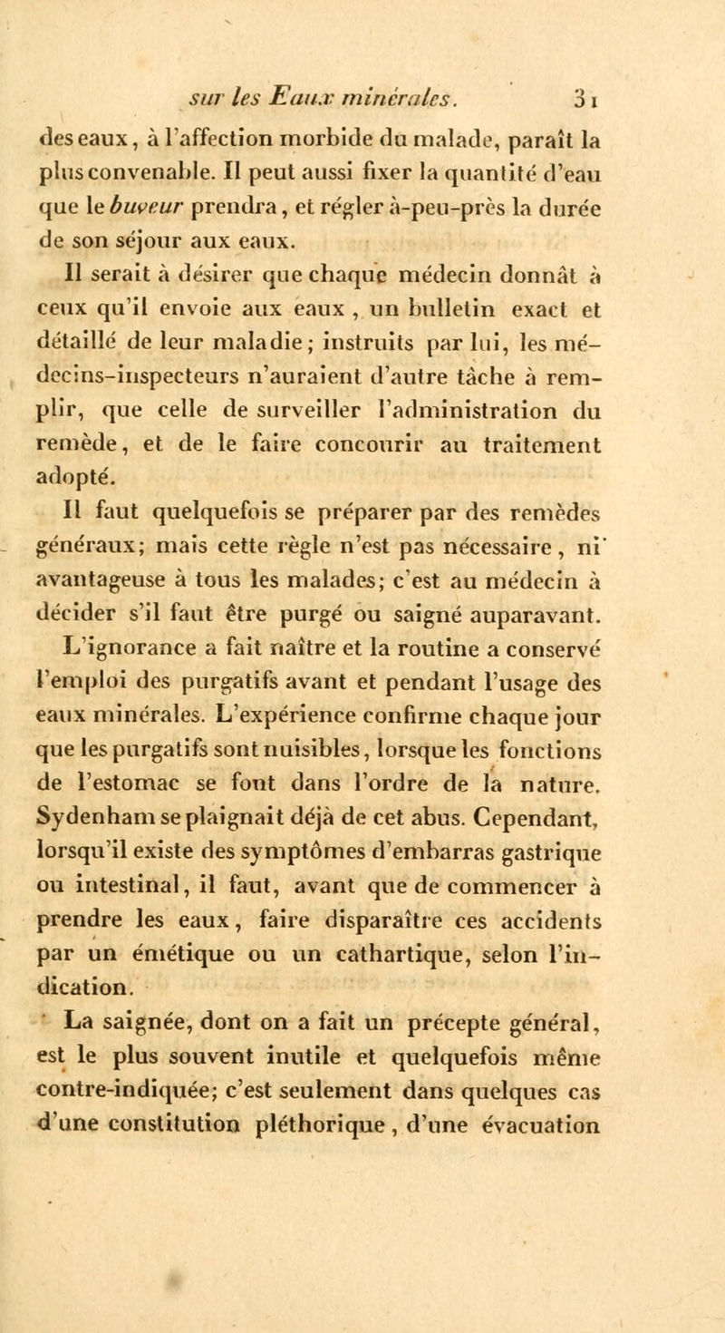 des eaux, à l'affection morbide du malade, paraît la plus convenable. Il peut aussi fixer la quantité d'eau que le buveur prendra, et régler à-peu-près la durée de son séjour aux eaux. Il serait à désirer que chaque médecin donnât à ceux qu'il envoie aux eaux , un bulletin exact et détaillé de leur maladie; instruits par lui, les mé- decins-inspecteurs n'auraient d'autre tâche à rem- plir, que celle de surveiller l'administration du remède, et de le faire concourir au traitement adopté. Il faut quelquefois se préparer par des remèdes généraux; mais cette règle n'est pas nécessaire, ni' avantageuse à tous les malades; c'est au médecin à décider s'il faut être purgé ou saigné auparavant. L'ignorance a fait naître et la routine a conservé l'emploi des purgatifs avant et pendant l'usage des eaux minérales. L'expérience confirme chaque jour que les purgatifs sont nuisibles, lorsque les fonctions de l'estomac se font dans l'ordre de la nature. Sydenham se plaignait déjà de cet abus. Cependant, lorsqu'il existe des symptômes d'embarras gastrique ou intestinal, il faut, avant que de commencer à prendre les eaux, faire disparaître ces accidents par un émétique ou un cathartique, selon l'in- dication. La saignée, dont on a fait un précepte général, est le plus souvent inutile et quelquefois même contre-indiquée; c'est seulement dans quelques cas d'une constitution pléthorique , d'une évacuation