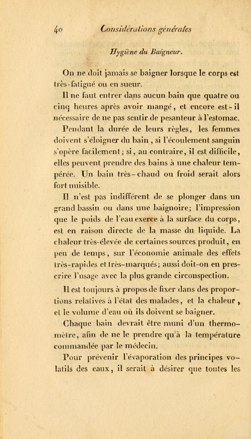 Hygiène du Baigneur. On ne doit jamais se baigner lorsque le corps est très-faligué ou en sueur. Il ne faut entrer dans aucun bain que quatre ou cinq heures après avoir mangé, et encore est-il nécessaire de ne pas sentir de pesanteur à l'estomac. Pendant la durée de leurs règles, les femmes doivent s'éloigner du bain , si l'écoulement sanguin s'opère facilement; si, au contraire, il est difficile, elles peuvent prendre des bains à une chaleur tem- pérée. Un bain très-chaud ou froid serait alors fort nuisible. Il n'est pas indifférent de se plonger dans un grand bassin ou dans une baignoire; l'impression que le poids de l'eau exerce à la surface du corps, est en raison directe de la masse du liquide. La chaleur très-élevée de certaines sources produit, en peu de temps, sur l'économie animale des effets très-rapides et très-marqués; aussi doit-on en pres- crire l'usage avec la plus grande circonspection. Il est toujours à propos de fixer dans des propor- tions relatives à l'état des malades, et la ehaleur , et le volume d'eau où ils doivent se baigner. Chaque bain devrait être muni d'un thermo- mètre, afin de ne le prendre qu'à la température commandée par le médecin. Pour prévenir l'évaporation des principes vo- latils des eaux, il serait à désirer que toutes les