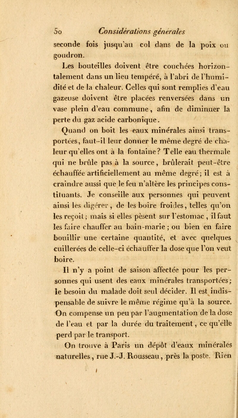 seconde fois jusqu'au col dans de la poix ou goudron. Les bouteilles doivent être couchées horizon- talement dans un lieu tempéré, à l'abri de l'humi- dité et de la chaleur. Celles qui sont remplies d'eau gazeuse doivent être placées renversées dans un vase plein d'eau commune, afin de diminuer la perte du gaz acide carbonique. Quand on boit les eaux minérales ainsi trans- portées, faut -il leur donner le même degré de cha- leur qu'elles ont à la fontaine? Telle eau thermale qui ne brûle pas à la source, brûlerait peut-être échauffée artificiellement au même degré ; il est à craindre aussi que le feu n'altère les principes cons- tituants. Je conseille aux personnes qui peuvent ainsi les digérer, de les boire froides, telles qu'on les reçoit; mais si elles pèsent sur l'estomac , il faut les faire chauffer au bain-marie ; ou bien en faire bouillir une certaine quantité, et avec quelques cuillerées de celle-ci échauffer la dose que l'on veut boire. Il n'y a point de saison affectée pour les per- sonnes qui usent des eaux minérales transportées; le besoin du malade doit seul décider. Il est indis- pensable de suivre le même régime qu'à la source. On compense un peu par l'augmentation de la dose de l'eau et par la durée du traitement, ce qu'elle perd par le transport. On trouve à Paris un dépôt d'eaux minérales naturelles, rue J.-J. Rousseau, près la poste. Rien