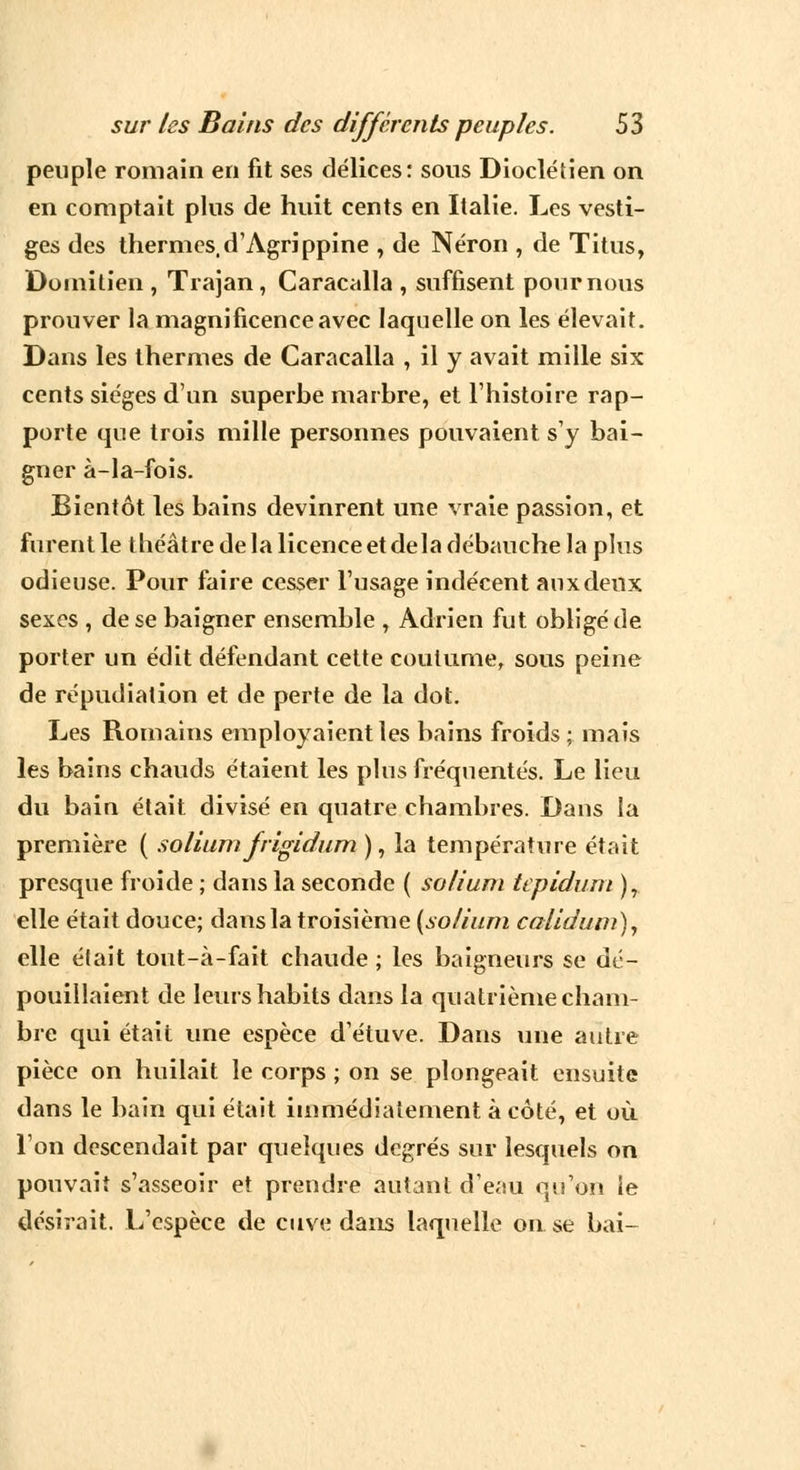 peuple romain en fit ses délices: sous Diocléiien on en comptait plus de huit cents en Italie. Les vesti- ges des thermes, d'Agrippine , de Néron , de Titus, Doinitien , Trajan, Caracalla , suffisent poumons prouver la magnificence avec laquelle on les élevait. Dans les thermes de Caracalla , il y avait mille six cents sièges d'un superbe marbre, et l'histoire rap- porte que trois mille personnes pouvaient s'y bai- gner à-la-fois. Bientôt les bains devinrent une vraie passion, et furent le théâtre de la licence et delà débauche la plus odieuse. Pour faire cesser l'usage indécent aux deux sexes , de se baigner ensemble , Adrien fut obligé de porter un édit défendant cette coutume, sous peine de répudiation et de perte de la dot. Les Romains employaient les bains froids; mais les bains chauds étaient les plus fréquentés. Le lieu du bain était divisé en quatre chambres. Dans la première ( solium frigidum ), la température était presque froide ; dans la seconde ( solium tepidum ), elle était douce; dans la troisième {solium calidum), elle était tout-à-fait chaude ; les baigneurs se dé- pouillaient de leurs habits dans la quatrième cham- bre qui était une espèce d'étuve. Dans une autre pièce on huilait le corps ; on se plongeait ensuite dans le bain qui était immédiatement à côté, et où l'on descendait par quelques degrés sur lesquels on pouvait s'asseoir et prendre autant d'eau qu'on le désirait. L'espèce de cuve dans laquelle on se bai-