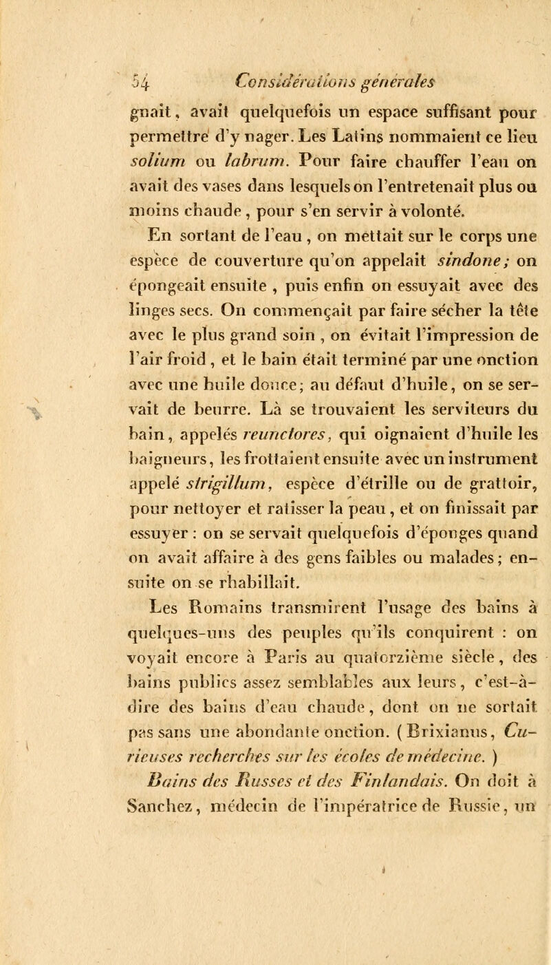 gnait, avait quelquefois un espace suffisant pour permettre d'y nager. Les Latins nommaient ce lieu solium ou labrum. Pour faire chauffer l'eau on avait des vases dans lesquels on l'entretenait plus ou moins chaude , pour s'en servir à volonté. En sortant de l'eau , on mettait sur le corps une espèce de couverture qu'on appelait sindone; on épongeait ensuite , puis enfin on essuyait avec des linges secs. On commençait par faire sécher la tête avec le plus grand soin , on évitait l'impression de l'air froid , et le bain était terminé par une onction avec une huile douce; au défaut d'huile, on se ser- vait de beurre. Là se trouvaient les serviteurs du bain, appelés reunctores, qui oignaient d'huile les baigneurs, les frottaient ensuite avec un instrument appelé sirigillum, espèce d'étrillé ou de grattoir, pour nettoyer et ratisser la peau, et on finissait par essuyer : on se servait quelquefois d'épongés quand on avait affaire à des gens faibles ou malades ; en- suite on se rhabillait. Les Romains transmirent l'usage des bains à quelques-uns des peuples qu'ils conquirent : on voyait encore à Paris au quatorzième siècle, des bains publics assez semblables aux leurs, c'est-à- dire des bains d'eau chaude, dont on ne sortait, pas sans une abondanle onction. (Brixianus, Cu- rieuses recherches sur tes écoles de médecine. ) Bains des Russes et des Fin tan dais. On doit à Sanchez, médecin de l'impératrice de Russie, un