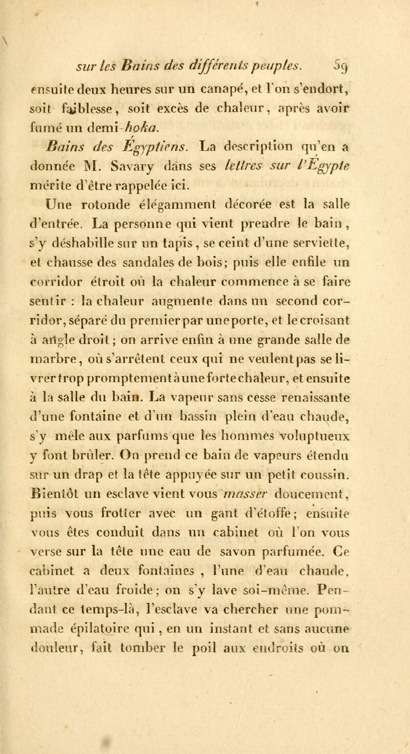 ensuite deux heures sur un canapé, et Ton s'endort, soit faiblesse, soit excès de chaleur, après avoir fumé un demi ho/ta. Bains des Egyptiens. La description qu'en a donnée M. Savary dans ses lettres sur l'Egypte mérite d'être rappelée ici. Une rotonde élégamment décorée est la salle d'entrée. La personne qui vient prendre le bain , s'y déshabille sur un tapis , se ceint d'une serviette, et chausse des sandales de bois; puis elle enfile un corridor étroit où la chaleur commence à se faire sentir : la chaleur augmente dans un second cor- ridor, séparé du premierpar uneporte, et le croisant à ailgle droit ; on arrive enfin à une grande salle de marbre, où s'arrêtent ceux qui ne veulent pas se li- vrer trop promptement à une forte chaleur, et ensuite à la salle du bain. La vapeur sans cesse renaissante d'une fontaine et d'un bassin plein d'eau chaude, s'y mêle aux parfums que les hommes voluptueux y font brûler. On prend ce bain de vapeurs étendu sur un drap et la tête appuyée sur un petit coussin. Bientôt un esclave vient vous masser doucement, puis vous frotter avec un gant d'étoffe; ensuite vous êtes conduit dans un cabinet où l'on vous verse sur la tête une eau de savon parfumée. Ce cabinet a deux fontaines , l'une d'eau chaude, l'autre d'eau froide; on s'y lave soi-même. Pen- dant ce temps-là, l'esclave va chercher une pom- made épilatoire qui, en un instant et sans aucune douleur, fait tomber le poil aux endroits où on