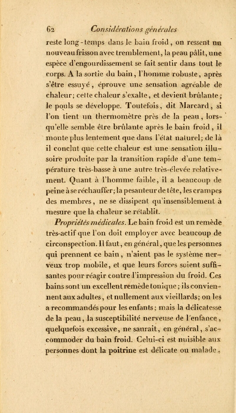 .-»■ reste long-temps dans le bain froid , on ressent tin nouveau frisson avec tremblement, la peau pâlit, une espèce d'engourdissement se fait sentir dans tout le corps. A la sortie du bain, l'homme robuste, après s'être essuyé , éprouve une sensation agréable de chaleur; cette chaleur s'exalte, et devient brûlante ; le pouls se développe. Toutefois, dit Marcard, si l'on tient un thermomètre près de la peau, lors- qu'elle semble être brûlante après le bain froid, il monte plus lentement que dans l'état naturel; de là il conclut que cette chaleur est une sensation illu- soire produite par la transition rapide d'une tem- pérature très-basse à une autre très-élevée relative- ment. Quant à l'homme faible, il a beaucoup de peine à se réchauffer; la pesanteur de tête, les crampes des membres, ne se dissipent qu'insensiblement à mesure que la chaleur se rétablit. Propriétés médicales. Le bain froid est un remède très-actif que l'on doit employer avec beaucoup de circonspection. Il faut, en général, que les personnes qui prennent ce bain, n'aient pas le système ner- veux trop mobile, et que leurs forces soient suffi- santes pour réagir contre l'impression du froid. Ces bains sont un excellent remède tonique ; ils convien- nent aux adultes, et nullement aux vieillards; on les a recommandés pour les enfants; mais la délicatesse de la peau, la susceptibilité nerveuse de l'enfance , quelquefois excessive, ne saurait, en général, s'ac- commoder du bain froid. Celui-ci est nuisible aux personnes dont la poitrine est délicate ou malade »