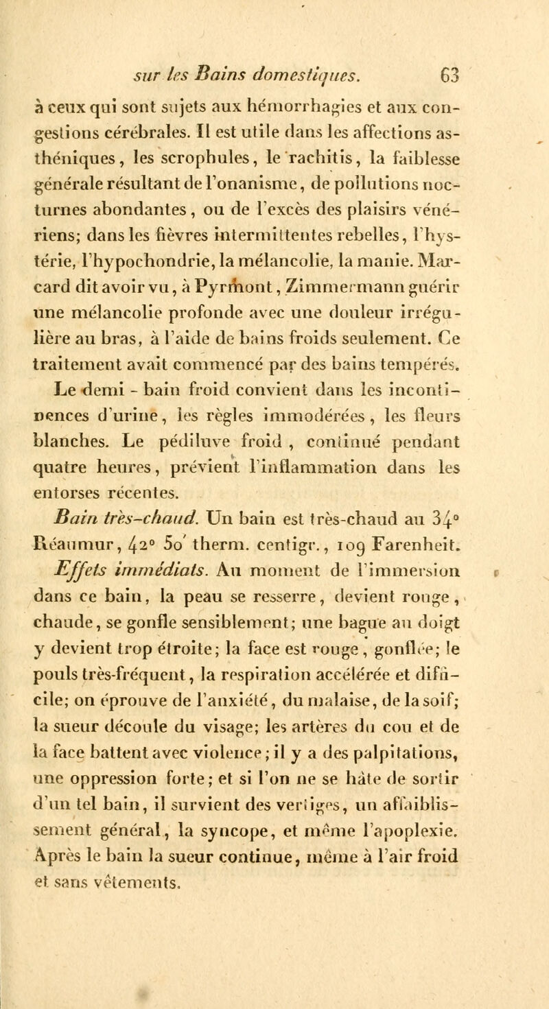 à ceux qui sont sujets aux hémorrhagies et aux con- gestions cérébrales. Il est utile dans les affections as- théniques, les scrophules, le rachitis, la faiblesse générale résultant de l'onanisme, de pollutions noc- turnes abondantes, ou de l'excès des plaisirs véné- riens; dans les fièvres intermittentes rebelles, l'hys- térie, l'hypochondrie, la mélancolie, la manie. Mar- card dit avoir vu, à Pyrmont, Zimmermann guérir une mélancolie profonde avec une douleur irrégu- lière au bras, à l'aide de bains froids seulement. Ce traitement avait commencé par des bains tempérés. Le demi - bain froid convient dans les inconti- nences d'urine, les règles immodérées, les fleurs blanches. Le pédiluve froid , continué pendant quatre heures, prévient l'inflammation dans les entorses récentes. Bain très-chaud. Un bain est très-chaud au 34° Réaumur, ^2° 5o therm. centigr., iog Farenheit. Effets immédiats. Au moment de l'immersion dans ce bain, la peau se resserre, devient rouge, chaude, se gonfle sensiblement; une bague au doigt y devient trop étroite; la face est rouge , gonflée; le pouls très-fréquent, la respiration accélérée et difri- cile; on éprouve de l'anxiété, du malaise, de la soif; la sueur découle du visage; les artères du cou et de la face battent avec violence; il y a des palpitations, une oppression forte; et si l'on ne se hâte de sortir d'un tel bain, il survient des veriigps, un affaiblis- sement général, la syncope, et même l'apoplexie. Après le bain la sueur continue, même à l'air froid et sans vêtements.