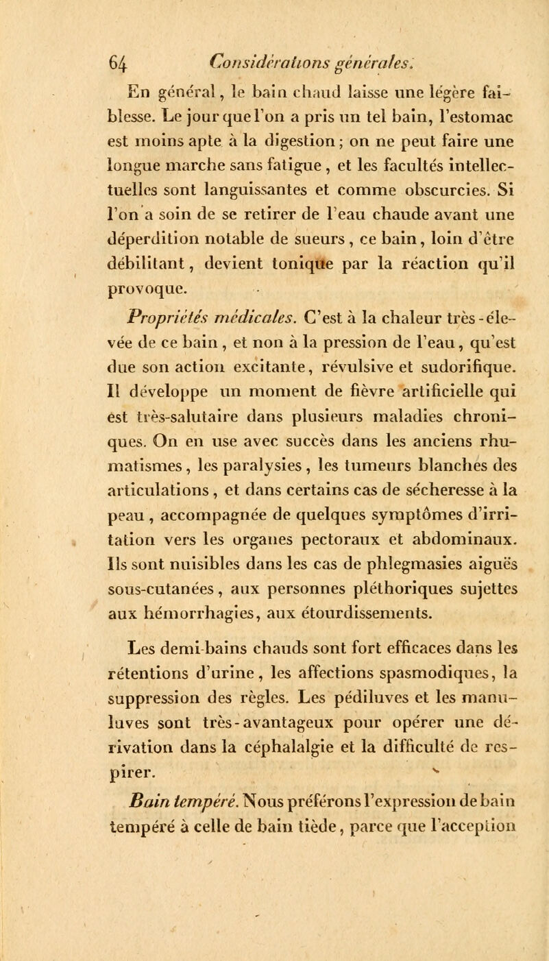 En général, le bain chaud laisse une légère fai- blesse. Le jour que Ton a pris un tel bain, l'estomac est moins apte à la digestion ; on ne peut faire une longue marche sans fatigue, et les facultés intellec- tuelles sont languissantes et comme obscurcies. Si l'on a soin de se retirer de l'eau chaude avant une déperdition notable de sueurs , ce bain, loin d'être débilitant, devient tonique par la réaction qu'il provoque. Propriétés médicales. C'est à la chaleur très-éle- vée de ce bain , et non à la pression de l'eau, qu'est due son action excitante, révulsive et sudorifique. Il développe un moment de fièvre artificielle qui est très-salutaire dans plusieurs maladies chroni- ques. On en use avec succès dans les anciens rhu- matismes , les paralysies, les tumeurs blanches des articulations, et dans certains cas de sécheresse à la peau , accompagnée de quelques symptômes d'irri- tation vers les organes pectoraux et abdominaux. Us sont nuisibles dans les cas de phlegmasies aiguës sous-cutanées, aux personnes pléthoriques sujettes aux hémorrhagies, aux étourdissements. Les demi bains chauds sont fort efficaces dans les rétentions d'urine, les affections spasmodiques, la suppression des règles. Les pédiluves et les manu- luves sont très-avantageux pour opérer une dé- rivation dans la céphalalgie et la difficulté de res- pirer. s Bain tempéré. Nous préférons l'expression de bain tempéré à celle de bain tiède, parce que l'acception