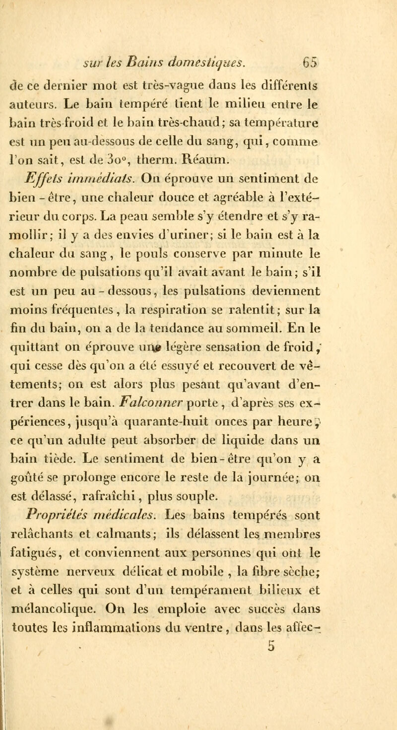 de ce dernier mot est très-vague dans les différents auteurs. Le bain tempéré tient le milieu entre le bain très froid et le bain très-chaud; sa température est un peu au-dessous de celle du sang, qui, comme l'on sait, est de 3o°, therm. Réaum. Effets immédiats. On éprouve un sentiment de bien -être, une chaleur douce et agréable à l'exté- rieur du corps. La peau semble s'y étendre et s'y ra- mollir; il y a des envies d'uriner; si le bain est à la chaleur du sang, le pouls conserve par minute le nombre de pulsations qu'il avait avant le bain; s'il est un peu au - dessous, les pulsations deviennent moins fréquentes, la respiration se ralentit ; sur la fin du bain, on a de la tendance au sommeil. En le quittant on éprouve unp légère sensation de froid, qui cesse dès qu'on a été essuyé et recouvert de vê- tements; on est alors plus pesant qu'avant d'en- trer dans le bain. Falconner porte , d'après ses ex- périences, jusqu'à quarante-huit onces par heure, ce qu'un adulte peut absorber de liquide dans un bain tiède. Le sentiment de bien-être qu'on y a goûté se prolonge encore le reste de la journée; on est délassé, rafraîchi, plus souple. Propriétés médicales. Les bains tempérés sont relâchants et calmants; ils délassent les membres fatigués, et conviennent aux personnes qui ont le système nerveux délicat et mobile , la fibre sèche; et à celles qui sont d'un tempérament bilieux et mélancolique. On les emploie avec succès dans toutes les inflammations du ventre, dans les affec- 5