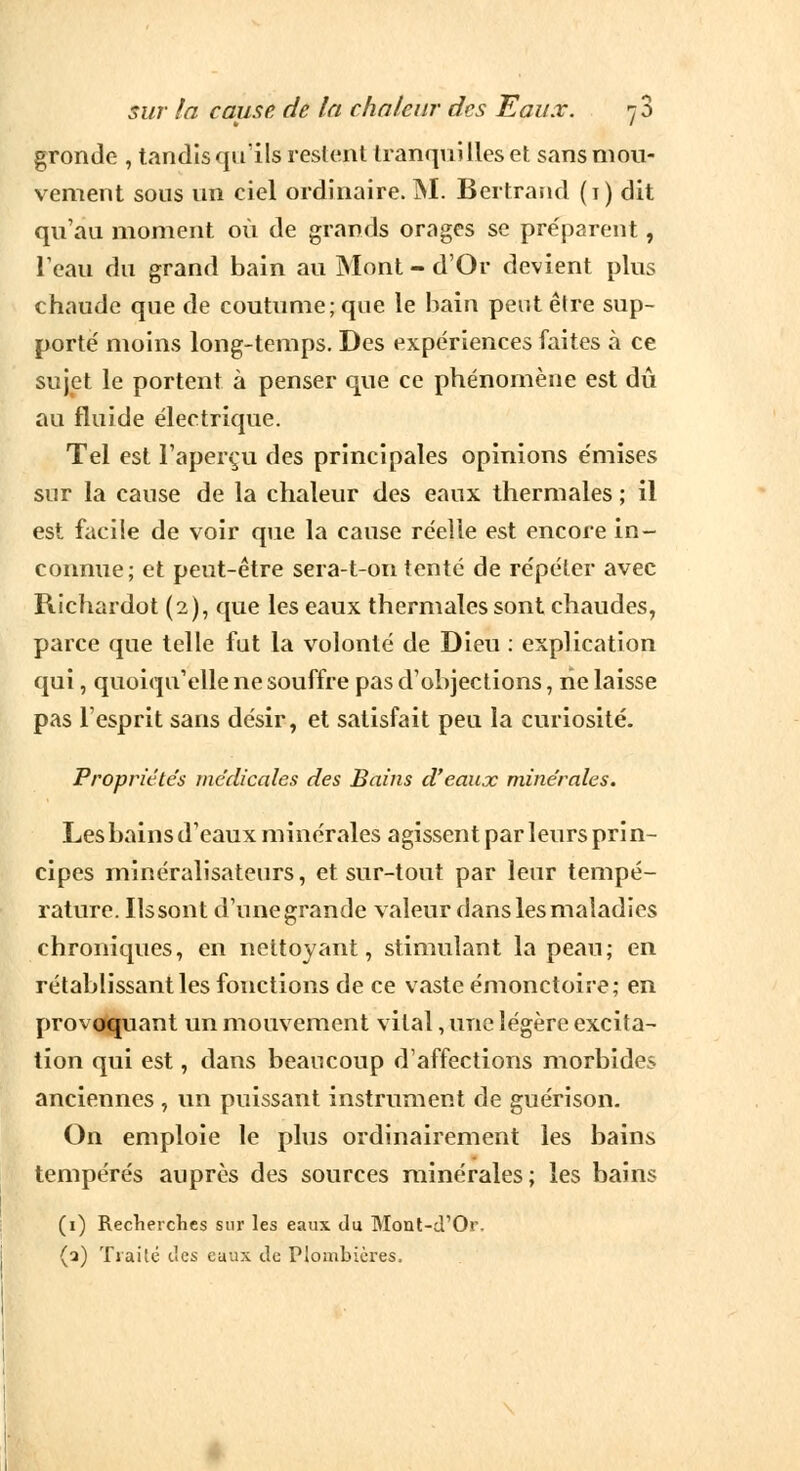 gronde , tandis qu'ils restent tranquilles et sans mou- vement sons un ciel ordinaire. M. Bertrand (1) dit qu'au moment où de grands orages se préparent, L'eau du grand bain au Mont - d'Or devient plus chaude que de coutume; que le bain peut être sup- porte' moins long-temps. Des expériences faites à ce sujet le portent à penser que ce phénomène est dû au fluide électrique. Tel est l'aperçu des principales opinions émises sur la cause de la chaleur des eaux thermales ; il est facile de voir que la cause réelle est encore in- connue; et peut-être sera-t-on tente de répéter avec Richardot (2), que les eaux thermales sont chaudes, parce que telle fut la volonté de Dieu : explication qui, quoiqu'elle ne souffre pas d'objections, ne laisse pas l'esprit sans désir, et satisfait peu la curiosité. Propriétés médicales des Bains d'eaux minérales. Les bains d'eaux minérales agissent parleurs prin- cipes minéralisateurs, et sur-tout par leur tempé- rature. Ils sont d'une grande valeur dans les maladies chroniques, en nettoyant, stimulant la peau; en rétablissant les fonctions de ce vaste émonctoire; en provoquant un mouvement vital, une légère excita- tion qui est, dans beaucoup d'affections morbides anciennes , un puissant instrument de guérison. On emploie le plus ordinairement les bains tempérés auprès des sources minérales; les bains (1) Recherches sur les eaux du Mont-d'Or. (a) Traité tics euux de Plombières.