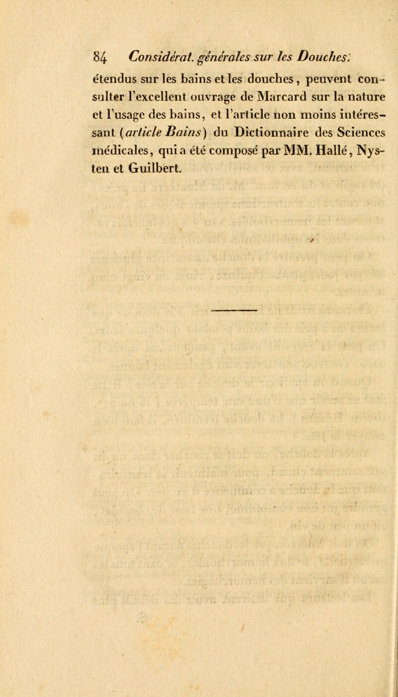 étendus sur les bains et les douches, peuvent con- sulter l'excellent ouvrage de Marcard sur la nature et l'usage des bains, et l'article non moins intéres- sant (article Bains) du Dictionnaire des Sciences médicales, quia été composé par MM. Halle, Nys- ten et Guilbert.