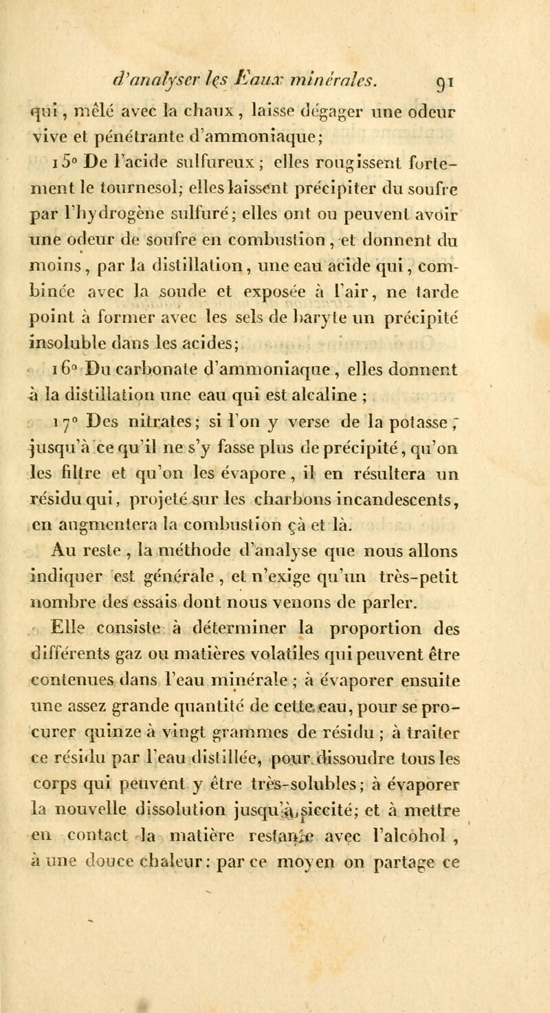 qui, mêlé avec la chaux , laisse dégager une odeur vive et pénétrante d'ammoniaque; i5° De l'acide sulfureux; elles rougissent forte- ment le tournesol; elles laissant précipiter du soufre par l'hydrogène sulfuré; elles ont ou peuvent avoir une odeur de soufre en combustion , et donnent du moins , par la distillation, une eau acide qui, com- binée avec la soude et exposée à l'air, ne tarde point à former avec les sels de baryte un précipité insoluble dans les acides; 16° Du carbonate d'ammoniaque , elles donnent à la distillation une eau qui est alcaline ; 170 Des nitrates; si l'on y verse de la potasse ; jusqu'à ce qu'il ne s'y fasse plus de précipité, qu'on les filtre et qu'on les évapore, il en résultera un résidu qui, projeté sur les charbons incandescents, en augmentera la combustion çà et là. Au reste , la méthode d'analyse que nous allons indiquer est générale , et n'exige qu'un très-petit nombre des essais dont nous venons de parler. Elle consiste à déterminer la proportion des différents gaz ou matières volatiles qui peuvent être contenues dans l'eau minérale ; à évaporer ensuite une assez grande quantité de cette,eau, pour se pro- curer quinze à vingt grammes de résidu ; à traiter ce résidu par l'eau distillée, pour dissoudre tous les corps qui peuvent y être très-solubles ; à évaporer la nouvelle dissolution jusqu^siccité; et à mettre en contact la matière restante avec l'alcohol , aune douce chaleur: parce moyen on partage ce