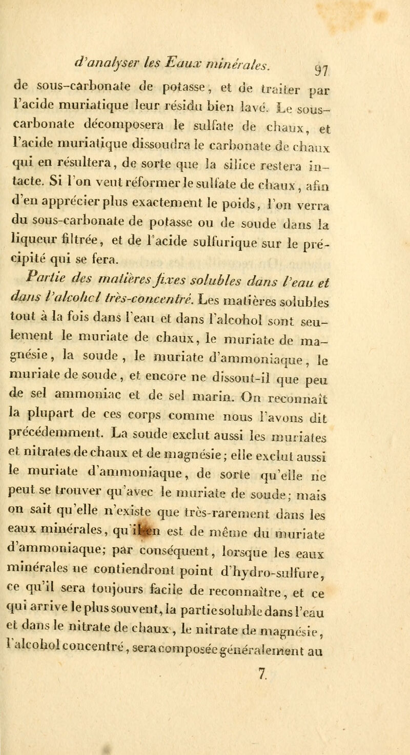 de sous-cârbonate de potasse, et de traiter par l'acide muriatique leur résidu bien lavé. Le sous- carbonate décomposera le sulfate de chaux, et l'acide muriatique dissoudra le carbonate de chaux qui en résultera, de sorte que la silice restera in- tacte. Si l'on veut réformer le sulfate de chaux, afin d'en apprécier plus exactement le poids, Ton verra du sous-carbonate de potasse ou de soude dans la liqueur filtrée, et de Tacide sulfurique sur le pré- cipité qui se fera. Partie des matières jix es solubles dans Veau et dans Vakohcl très-concentré. Les matières solubles tout à la fois dans l'eau et dans l'alcohol sont seu- lement le muriate de chaux, le muriatc de ma- gnésie , la soude , le muriate d'ammoniaque, le muriate de soude, et encore ne dissout-il que peu de sel ammoniac et de sel marin. On reconnaît la plupart de ces corps comme nous l'avons dit précédemment. La soude exclut aussi les imn iates et nitrates de chaux et de magnésie ; elle exclut aussi le muriate d'ammoniaque, de sorte qu'elle ne peut se trouver qu'avec le muriate de soude; mais on sait qu'elle n'existe que très-rarement dans les eaux minérales, quifcn est de même du muriate d'ammoniaque; par conséquent, lorsque les eaux minérales ne contiendront point dhydro-sulfure, ce qu'il sera toujours facile de reconnaître, et ce qui arrive le plus souvent, la partiesoluhlc dans l'eau et dans le nitrate de chaux, le nitrate de magnésie, l'alcohol concentré, seracomposée généralement au