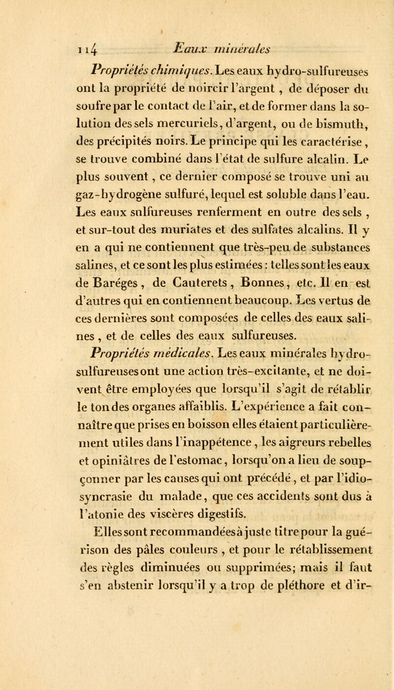 Propriétés chimiques. Les eaux hydro-sulfureuses ont la propriété de noircir l'argent , de déposer du soufre par le contact de l'air, et de former dans la so- lution des sels mercuriels, d'argent, ou de bismuth, des précipités noirs. Le principe qui les caractérise , se trouve combiné dans l'état de sulfure alcalin. Le plus souvent, ce dernier composé se trouve uni au gaz-hydrogène sulfuré, lequel est soluble dans l'eau. Les eaux sulfureuses renferment en outre des sels , et sur-tout des muriates et des sulfates alcalins. Il y en a qui ne contiennent que très-peu de substances salines, et ce sont les plus estimées : telles sont les eaux de Baréges , de Cauterets , Bonnes, etc. Il en est d'autres qui en contiennent beaucoup. Les vertus de ces dernières sont composées de celles des eaux sali- nes , et de celles des eaux sulfureuses. Propriétés médicales. Les eaux minérales hydro- sulfureuses ont une action très-excitante, et ne doi- vent être employées que lorsqu'il s'agit de rétablir le tondes organes affaiblis. L'expérience a fait con- naître que prises en boisson elles étaient particulière- ment utiles dans l'inappétence, les aigreurs rebelles et opiniâtres de l'estomac, lorsqu'on a lieu de soup- çonner par les causes qui ont précédé, et par l'idio- syncrasie du malade, que ces accidents sont dus à l'atonie des viscères digestifs. Ellessontrecommandéesà juste titre pour la gué- rison des pâles couleurs , et pour le rétablissement des règles diminuées ou supprimées; mais il faut s'en abstenir lorsqu'il y a trop de pléthore et d'ir-