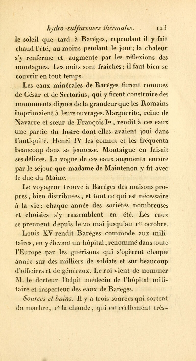 Je soleil que tard à Baréges, cependant il y fait chaud l'été, au moins pendant le jour; la chaleur s'y renferme et augmente par les réflexions des montagnes. Les nuits sont fraîches; il faut bien se couvrir en tout temps. Les eaux minérales de Baréges furent connues de César et de Sertorius, qui y firent construire des monuments dignes de la grandeur que les Romains imprimaient à leurs ouvrages. Marguerite, reine de Navarre et sœur de François Ier, rendit à ces eaux une partie du lustre^lont elles avaient joui dans l'antiquité. Henri IV les connut et les fréquenta beaucoup dans sa jeunesse. Montaigne en faisait ses délices. La vogue de ces eaux augmenta encore par le séjour que madame de Maintenon y fit avec le duc du Maine. Le voyageur trouve à Baréges des maisons pro- pres , bien distribuées, et tout ce qui est nécessaire à la vie; chaque année des sociétés nombreuses et choisies s'y rassemblent en été. Les eaux se prennent depuis le 20 mai jusqu'au Ier octobre. Louis XV rendit Baréges commode aux mili- taires, en y élevant un hôpital, renommé dans toute l'Europe par les guérisons qui s'opèrent chaque année sur des milliers de soldats et sur beaucoup d'officiers et de généraux. Le roi vient de nommer M. le docteur Delpit médecin de l'hôpital mili- taire et inspecteur des eaux de Baréges. Sources et bains. Il y a trois sources qui sortent du marbre, iMa chaude, qui est réellement très-