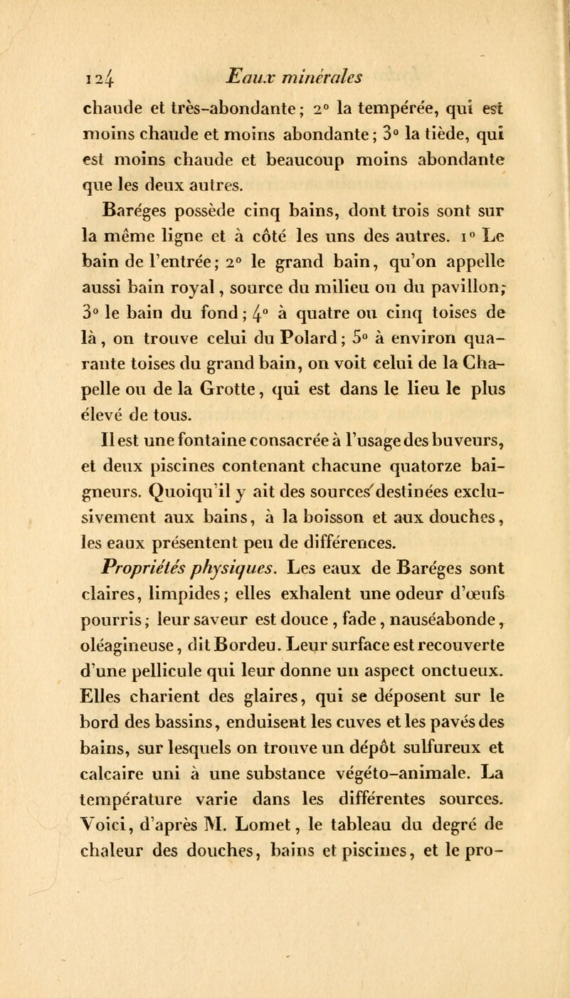 chaude et très-abondante ; 2° la tempérée, qui est moins chaude et moins abondante ; 3° la tiède, qui est moins chaude et beaucoup moins abondante que les deux autres. Baréges possède cinq bains, dont trois sont sur la même ligne et à côté les uns des autres. i° Le bain de l'entrée; 2° le grand bain, qu'on appelle aussi bain royal, source du milieu ou du pavillon,- 3° le bain du fond ; 4° à quatre ou cinq toises de là, on trouve celui du Polard ; 5° à environ qua- rante toises du grand bain, on voit celui de la Cha- pelle ou de la Grotte, qui est dans le lieu le plus élevé de tous. Il est une fontaine consacrée à l'usage des buveurs, et deux piscines contenant chacune quatorze bai- gneurs. Quoiqu'il y ait des sources'destinées exclu- sivement aux bains, à la boisson et aux douches, les eaux présentent peu de différences. Propriétés physiques. Les eaux de Baréges sont claires, limpides; elles exhalent une odeur d'œufs pourris ; leur saveur est douce , fade, nauséabonde, oléagineuse, dit Bordeu. Leur surface est recouverte d'une pellicule qui leur donne un aspect onctueux. Elles charient des glaires, qui se déposent sur le bord des bassins, enduisent les cuves et les pavés des bains, sur lesquels on trouve un dépôt sulfureux et calcaire uni à une substance végéto-animale. La température varie dans les différentes sources. Voici, d'après M. Lomet, le tableau du degré de chaleur des douches, bains et piscines, et le pro-