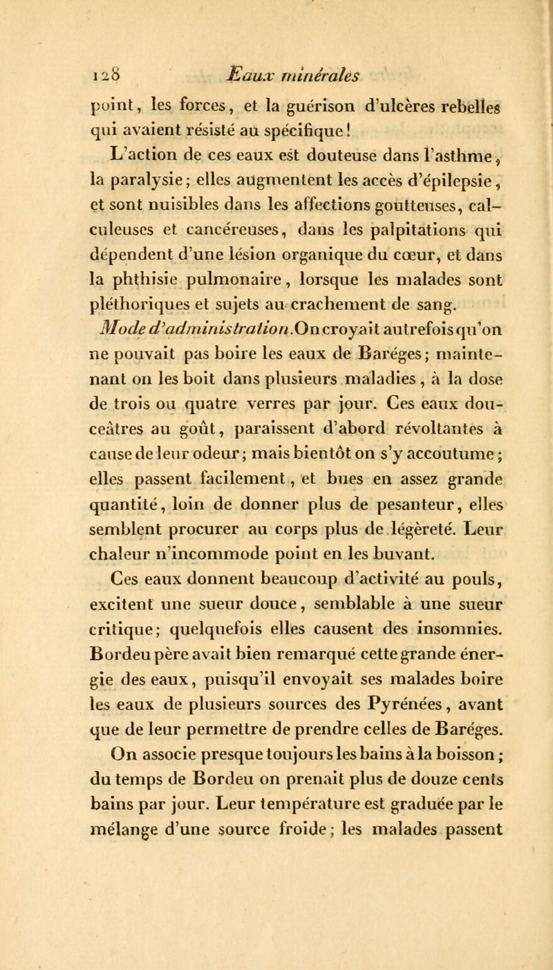 point, les forces, et la guérison d'ulcères rebelles qui avaient résisté au spécifique ! L'action de ces eaux est douteuse dans l'asthme $ la paralysie ; elles augmentent les accès d'épilepsie, et sont nuisibles dans les affections goutteuses, cal- culeuses et cancéreuses, dans les palpitations qui dépendent d'une lésion organique du cœur, et dans la phthisie pulmonaire, lorsque les malades sont pléthoriques et sujets au crachement de sang. Mode a admiras tratio n.Oncvoy ait autrefois qu'on ne pouvait pas boire les eaux de Baréges ; mainte- nant on les boit dans plusieurs maladies, à la dose de trois ou quatre verres par jour. Ces eaux dou- ceâtres au goût, paraissent d'abord révoltantes à cause de leur odeur ; mais bientôt on s'y accoutume ; elles passent facilement, et bues en assez grande quantité, loin de donner plus de pesanteur, elles semblent procurer au corps plus de légèreté. Leur chaleur n'incommode point en les buvant. Ces eaux donnent beaucoup d'activité au pouls, excitent une sueur douce, semblable à une sueur critique; quelquefois elles causent des insomnies. Bordeupère avait bien remarqué cette grande éner- gie des eaux, puisqu'il envoyait ses malades boire les eaux de plusieurs sources des Pyrénées, avant que de leur permettre de prendre celles de Baréges. On associe presque toujours les bains à la boisson ; du temps de Bordeu on prenait plus de douze cents bains par jour. Leur température est graduée par le mélange d'une source froide ; les malades passent