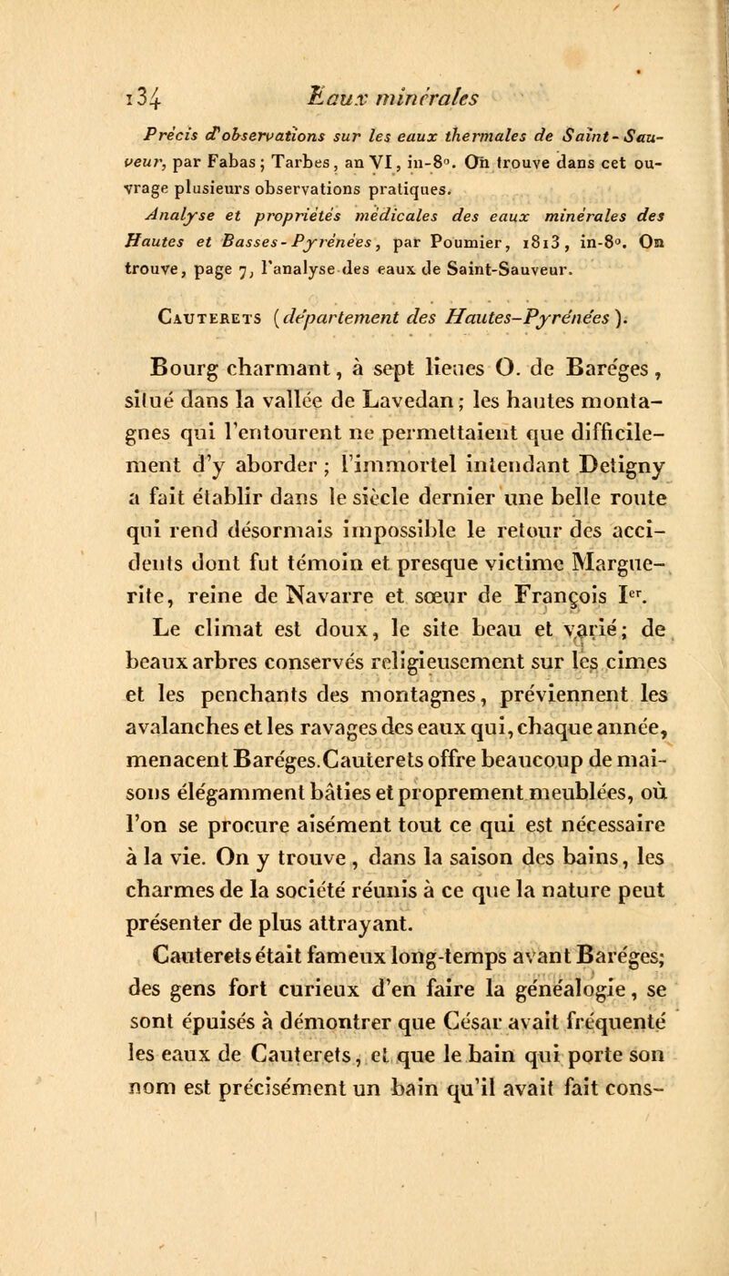 Précis et observations sur les eaux thermales de Saint- Sau- veur, par Fabas ; Tarbes, an VI, in-8. Oh trouve dans cet ou- vrage plusieurs observations pratiques. Analyse et propriétés médicales des eaux minérales des Hautes et Basses- Pyrénées, par Poumier, i8i3, in-8°. Oïl trouve, page 7, l'analyse «les eaux de Saint-Sauveur. Catjterets {département des Hautes-Pyréne'es). Bourg charmant, à sept lieues O. de Baréges, silué dans la vallée de Lavedan; les hautes monta- gnes qui l'entourent ne permettaient que difficile- ment d'y aborder ; l'immortel intendant Detigny a fait établir dans le siècle dernier une belle route qui rend désormais impossible le retour des acci- dents dont fut témoin et presque victime Margue- rite, reine de Navarre et sœur de François Ier. Le climat est doux, le site beau et v,arié; de beaux arbres conservés religieusement sur les cimes et les penchants des montagnes, préviennent les avalanches et les ravages des eaux qui, chaque année, menacent Baréges.Cauterets offre beaucoup de mai- sons élégamment bâties et proprement meublées, où l'on se procure aisément tout ce qui est nécessaire à la vie. On y trouve , dans la saison des bains, les charmes de la société réunis à ce que la nature peut présenter de plus attrayant. Cauterets était fameux long-temps avant Baréges; des gens fort curieux d'en faire la généalogie, se sont épuisés à démontrer que César avait fréquenté les eaux de Cauterets, et que le bain qui porte son nom est précisément un bain qu'il avait fait cons-