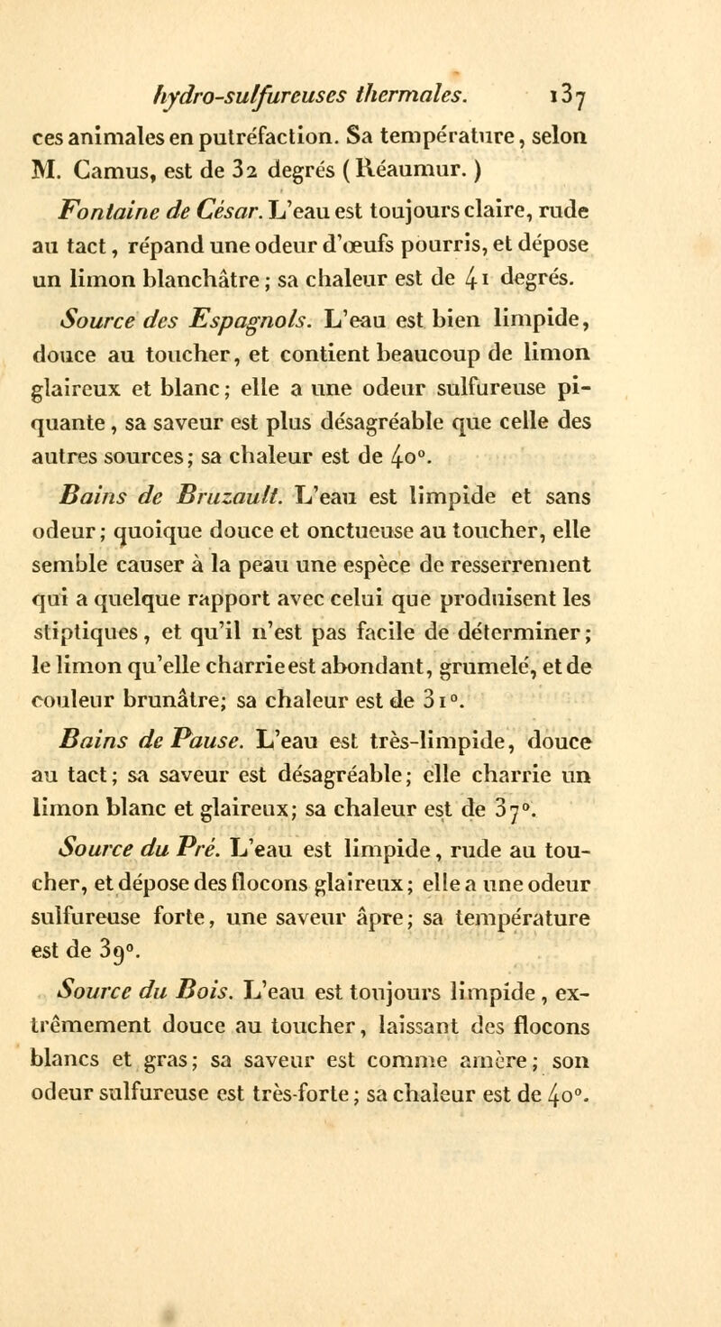 ces animales en putréfaction. Sa température, selon M. Camus, est de 32 degrés ( Kéaumur. ) Fontaine de César. L'eau est toujours claire, rude au tact, répand une odeur d'œufs pourris, et dépose un limon blanchâtre ; sa chaleur est de 4 \ degrés. Source des Espagnols. L'eau est bien limpide, douce au toucher, et contient beaucoup de limon glaireux et blanc ; elle a une odeur sulfureuse pi- quante , sa saveur est plus désagréable que celle des autres sources; sa chaleur est de 4o°. Bains de Bruzault. L'eau est limpide et sans odeur ; quoique douce et onctueuse au toucher, elle semble causer à la peau une espèce de resserrement qui a quelque rapport avec celui que produisent les stiptiques, et qu'il n'est pas facile de déterminer ; le limon qu'elle charrie est abondant, grumelé, et de couleur brunâtre; sa chaleur est de 3i°. Bains de Pause. L'eau est très-limpide, douce au tact; sa saveur est désagréable; elle charrie un limon blanc et glaireux; sa chaleur est de 370. Source du Pré. L'eau est limpide, rude au tou- cher, et dépose des flocons glaireux; elle a une odeur sulfureuse forte, une saveur âpre ; sa température est de 3g0. Source du Bois. L'eau est toujours limpide , ex- trêmement douce au toucher, laissant des flocons blancs et gras; sa saveur est comme arncre; son odeur sulfureuse est très-forte ; sa chaleur est de 4o°.