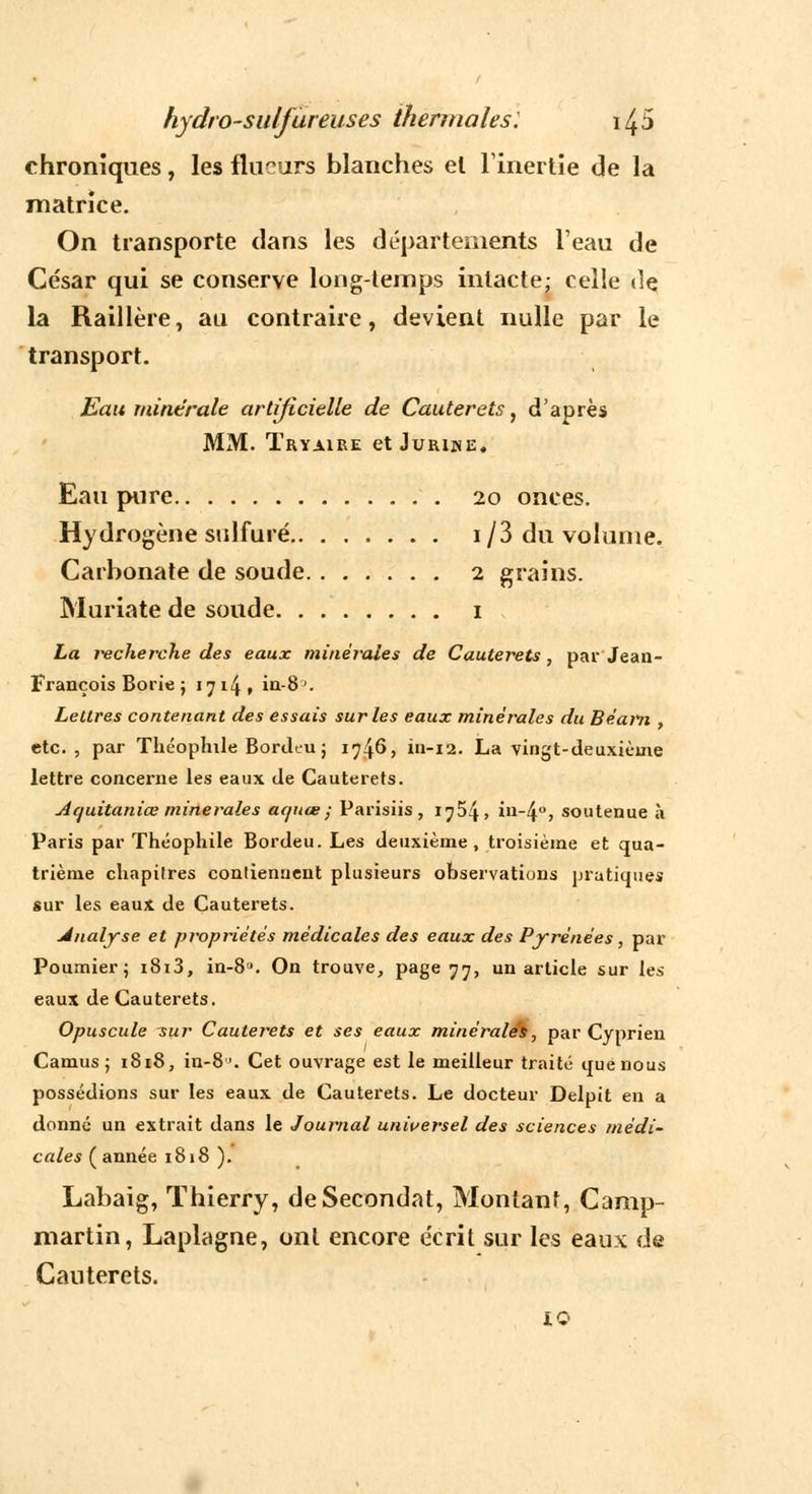 chroniques, les flueurs blanches el l'inertie de la matrice. On transporte dans les départements l'eau de César qui se conserve longtemps intacte; celle «le la Raillère, au contraire, devient nulle par le transport. Eau minérale artificielle de Cauterets, d'après MM. Tryaire et Juriue, Eau pure 20 onces. Hydrogène sulfuré i/3 du volume. Carbonate de soude 2 grains. Muriate de soude 1 La jvcherche des eaux minérales de Cauterets, par Jean- François Borie ; 1714» in-8>. Lettres contenant des essais sur les eaux minérales du Béarn , etc. , par Théophile Bordeu; i^fà, in-12. La vingt-deuxièine lettre concerne les eaux de Cauterets. Acfuitaniœ minérales aquœ; Parisiis , 1754» in-4°, soutenue à Paris par Théophile Bordeu. Les deuxième, troisième et qua- trième chapitres contiennent plusieurs observations pratiques sur les eaux de Cauterets. Analyse et propriétés médicales des eaux des Pyrénées, par Poumier; i8i3, in-8. On trouve, page 77, un article sur les eaux de Cauterets. Opuscule sur Cauterets et ses eaux minérales, par Cyprien Camus; 1818, in-8. Cet ouvrage est le meilleur traité que nous possédions sur les eaux de Cauterets. Le docteur Delpit en a donné un extrait dans le Journal universel des sciences médi- cales (année 1818 ). Labaîg, Thierry, de Secondât, Montant, Camp- martin, Laplagne, ont encore écrit sur les eaux de Cauterets. 10