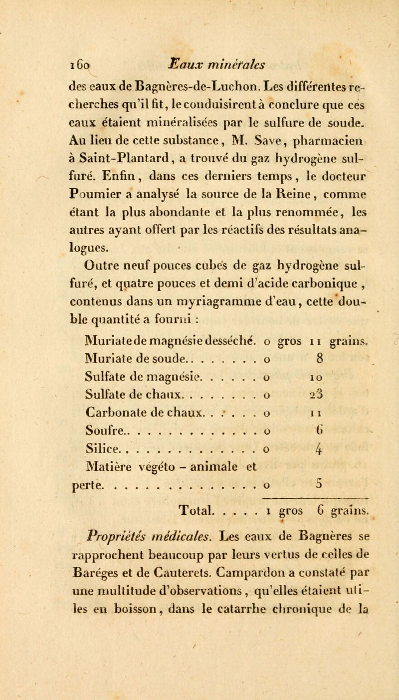 des eaux de Bagnères-de-Luchon. Les différentes re- cherches qu'il fit, le conduisirent à conclure que ces eaux étaient minéralisées par le sulfure de soude. Au lieu de cette substance, M. Save, pharmacien à Saint-Plantard, a trouvé du gaz hydrogène sul- furé. Enfin, dans ces derniers temps, le docteur Poumier a analysé la source de la Reine , comme étant la plus abondante et la plus renommée, les autres ayant offert par les réactifs des résultats ana- logues. Outre neuf pouces cubés de gaz hydrogène sul- furé, et quatre pouces et demi d'acide carbonique , contenus dans un myriagramme d'eau, cette dou- ble quantité a fourni : Muriatede magnésie desséché, o gros n grains. Muriate de soude o 8 Sulfate de magnésie o 10 Sulfate de chaux o 2'3 Carbonate de chaux. ..... o 11 Soufre o G Silice o 4 Matière vegéto - animale et perte , o 5 Total î gros 6 grains. Propriétés médicales. Les eaux de Bagnères se rapprochent beaucoup par leurs vertus de celles de Baréges et de Cauterels. Campardon a constaté par une multitude d'observations , qu'elles étaient uti- les en boisson, dans le catarrhe chronique de la