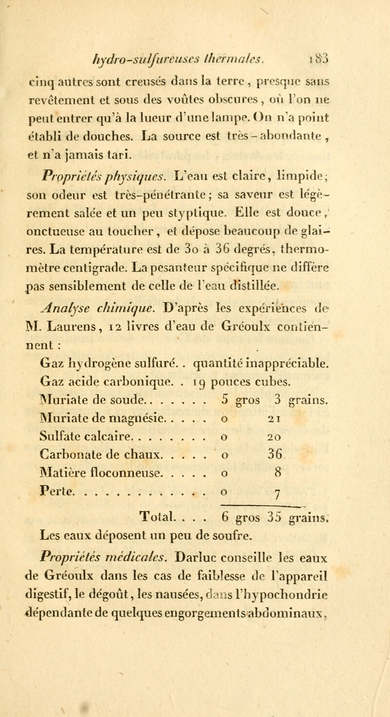 \ hydro-sulfureuses thermales. i &3 cinq autres sont creusés dans la terre , presque sans revêtement et sous des voûtes obscures, où Ton ne peut entrer qu'à la lueur d'une lampe. On n'a point établi de douches. La source est très - abondante , et n'a jamais tari. Propriétés physiques. L'eau est claire, limpide; son odeur est très-pénétrante ; sa saveur est légè- rement salée et un peu styptique. Elle est douce, onctueuse au toucher , et dépose beaucoup de glai- res. La température est de 3o à 36 degrés, thermo- mètre centigrade. La pesanteur spécifique ne diffère pas sensiblement de celle de l'eau distillée. Analyse chimique. D'après les expériences de M. Laurens, 12 livres d'eau de Gréoulx contien- nent : Gaz hydrogène sulfuré. . quantité inappréciable. Gaz acide carbonique. . 1 g pouces cubes. Muriate de soude 5 gros 3 grains. Muriate de magnésie o 21 Sulfate calcaire o 20 Carbonate de chaux o 36 Matière floconneuse o 8 Perte o 7 Total. ... 6 gros 35 grains. Les eaux déposent un peu de soufre. Propriétés médicales. Darluc conseille les eaux de Gréoulx dans les cas de faiblesse de l'appareil digestif, le dégoût, les nausées, dans l'hypochondrie dépendante de quelques engorgements abdominaux,