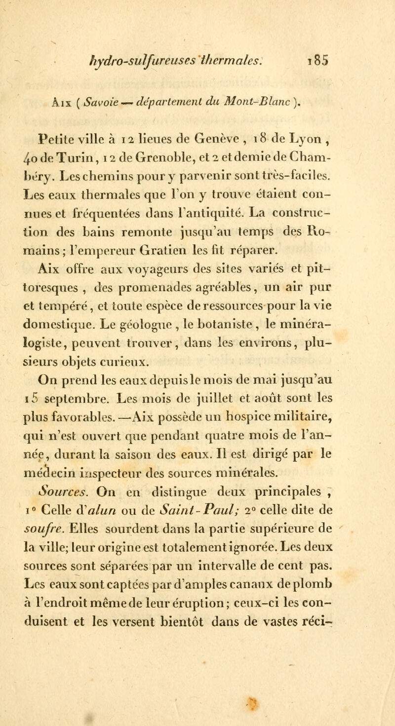 Àix ( Savoie — département du Mont-Blanc ). Petite ville à 12 lieues de Genève , 18 de Lyon , 4o de Turin, 12 de Grenoble, et 2 et demie de Cham- béry. Les chemins pour y parvenir sont très-faciles. Les eaux thermales que Ton y trouve étaient con- nues et fréquentées dans l'antiquité. La construc- tion des bains remonte jusqu'au temps des Ro- mains; l'empereur Gratien les fit réparer. Aix offre aux voyageurs des sites variés et pit- toresques , des promenades agréables, un air pur et tempéré, et toute espèce de ressources pour la vie domestique. Le géologue , le botaniste , le minéra- logiste, peuvent trouver, dans les environs, plu- sieurs objets curieux. On prend les eaux depuis le mois de mai jusqu'au i5 septembre. Les mois de juillet et août sont les plus favorables. —Aix possède un hospice militaire, qui n'est ouvert que pendant quatre mois de l'an- née, durant la saison des eaux. Il est dirigé par le médecin inspecteur des sources minérales. Sources. On en distingue deux principales , i° Celle à alun ou de Saint-Paul; 20 celle dite de soufre. Elles sourdent dans la partie supérieure de la ville; leur origine est totalement ignorée. Les deux sources sont séparées par un intervalle de cent pas. Les eaux sont captées par d'amples canaux de plomb à l'endroit même de leur éruption; ceux-ci les con- duisent et les versent bientôt dans de vastes réci-