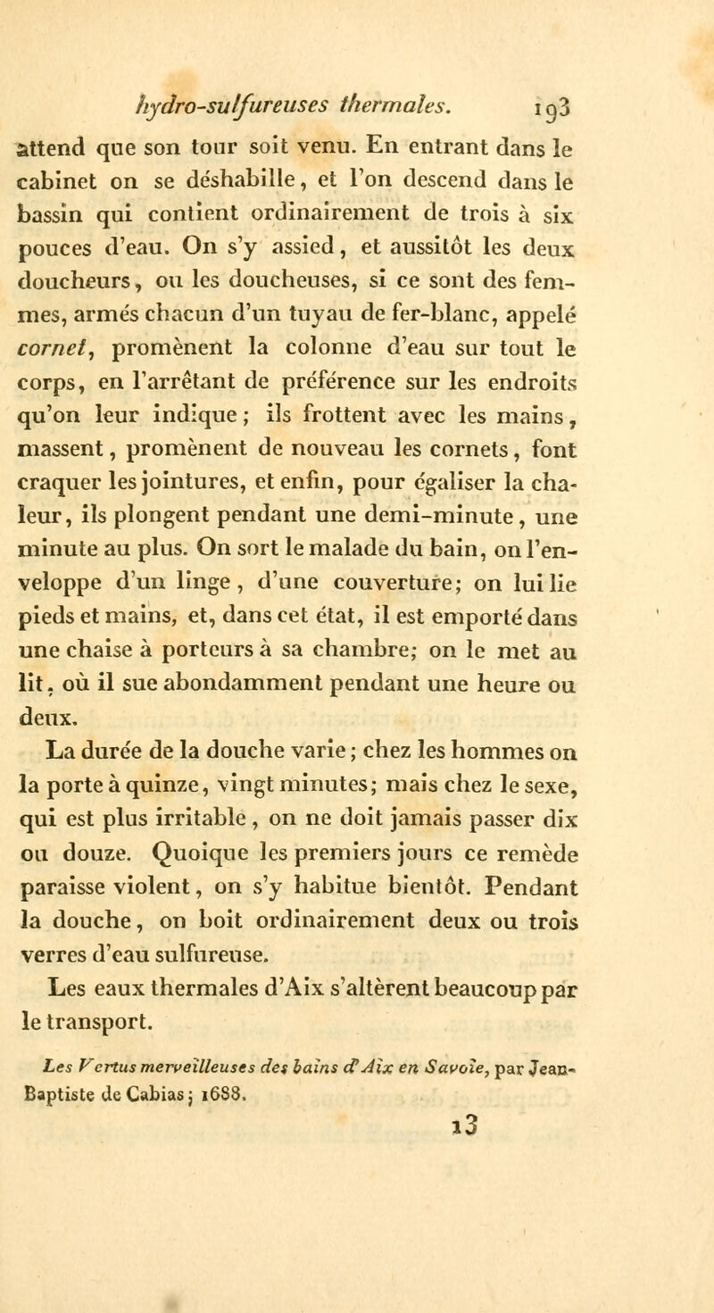 attend que son tonr soit venu. En entrant dans le cabinet on se de'shabille, et Ton descend dans le bassin qui contient ordinairement de trois à six pouces d'eau. On s'y assied, et aussitôt les deux doucheurs, ou les doucheuses, si ce sont des fem- mes, armés chacun d'un tuyau de fer-blanc, appelé cornet, promènent la colonne d'eau sur tout le corps, en l'arrêtant de préférence sur les endroits; qu'on leur indique ; ils frottent avec les mains, massent, promènent de nouveau les cornets, font craquer les jointures, et enfin, pour égaliser la cha- leur, ils plongent pendant une demi-minute, une minute au plus. On sort le malade du bain, on l'en- veloppe d'un linge, d'une couverture; on lui lie pieds et mains, et, dans cet état, il est emporté dans une chaise à porteurs à sa chambre; on le met au lit- où il sue abondamment pendant une heure ou deux. La durée de la douche varie ; chez les hommes on la porte à quinze, vingt minutes; mais chez le sexe, qui est plus irritable, on ne doit jamais passer dix ou douze. Quoique les premiers jours ce remède paraisse violent, on s'y habitue bientôt. Pendant la douche, on boit ordinairement deux ou trois verres d'eau sulfureuse. Les eaux thermales d'Aix s'altèrent beaucoup par le transport. Les Vertus merveilleuses des bains d'Aix en Savoie, par Jean- Baptiste deCabiasj 16S8, i3