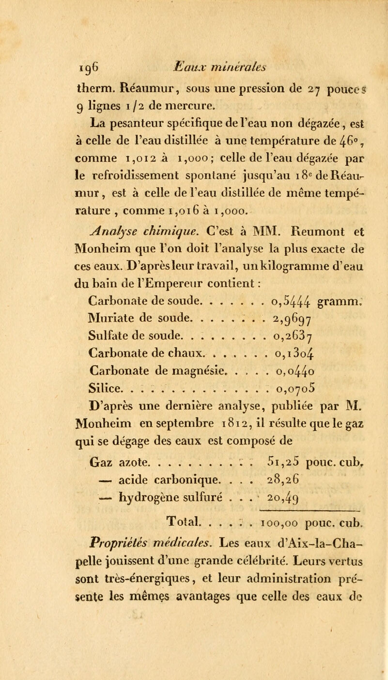 therm. Réaumur, sous une pression de 27 pouces 9 lignes 1/2 de mercure. La pesanteur spécifique de l'eau non dégaze'e, est à celle de l'eau distillée à une température de 46° 7 comme 1,012 à 1,000; celle de l'eau dégazée par le refroidissement spontané jusqu'au 18e de Réau- mur , est à celle de l'eau distillée de même tempé- rature , comme 1,016 à 1,000. Analyse chimique. C'est à MM. Reumont et Monheim que l'on doit l'analyse la plus exacte de ces eaux. D'après leur travail, un kilogramme d'eau du bain de l'Empereur contient : Carbonate de soude o,5444 gramm, Muriate de soude 2,9697 Sulfate de soude 0,2637 Carbonate de ebaux. 0,13o4 Carbonate de magnésie. . , . . o, o44o Silice. . 0,0705 D'après une dernière analyse, publiée par M. Monheim en septembre 1812, il résulte que le gaz qui se dégage des eaux est composé de Gaz azote 5i,25 pouc. cub, — acide carbonique. . . . 28,26 — hydrogène sulfuré ... 20,49 Total. ..... 100,00 pouc. cub. Propriétés médicales. Les eaux d'Aix-la-Cha- pelle jouissent d'une grande célébrité. Leurs vertus sont très-énergiques, et leur administration pré- sente les mêmes avantages que celle des eaux de