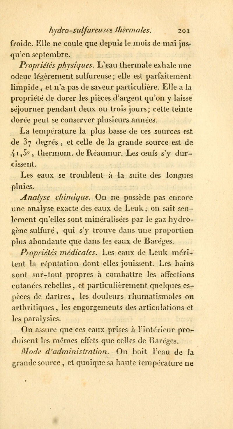 froide. Elle ne coule que depuis le mois de mai jus- qu'en septembre. Propriétés physiques. L'eau thermale exhale une odeur légèrement sulfureuse ; elle est parfaitement limpide, et n'a pas de saveur particulière. Elle a la propriété de dorer les pièces d'argent qu'on y laisse séjourner pendant deux ou trois jours; cette teinte dorée peut se conserver plusieurs années. La température la plus basse de ces sources est de 37 degrés , et celle de la grande source est de 4i,50, thermom. de Réaumur. Les œufs s'y dur- cissent. Les eaux se troublent a la suite des longues pluies. Analyse chimique. On ne possède pas encore une analyse exacte des eaux de Leuk ; on sait seu- lement qu'elles sont minéralisées par le gaz hydro- gène sulfuré, qui s'y trouve dans une proportion plus abondante que dans les eaux de Baréges. Propriétés médicales. Les eaux de Leuk méri- tent la réputation dont elles jouissent. Les bains sont sur-tout propres à combattre les affections cutanées rebelles, et particulièrement quelques es- pèces de dartres, les douleurs rhumatismales ou arthritiques, les engorgements des articulations et les paralysies. On assure que ces eaux prises à l'intérieur pro- duisent les mêmes effets que celles de Baréges. Mode d'administration. On boit l'eau de la grande source, et quoique sa haute température ne