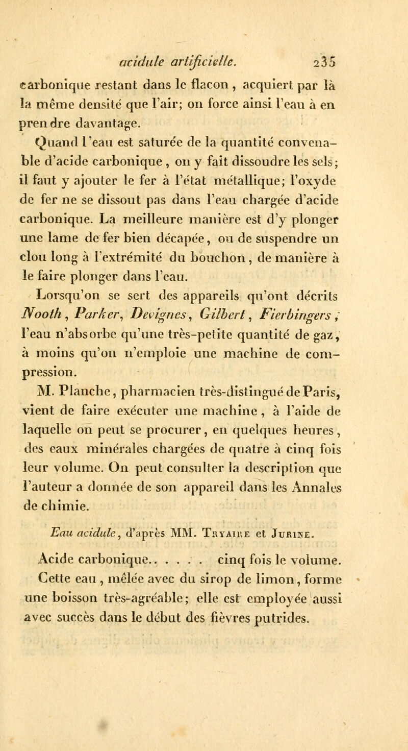 carbonique restant dans le flacon , acquiert par là la même densité que l'air; on force ainsi l'eau à en prendre davantage. Quand l'eau est saturée de la quantité convena- ble d'acide carbonique , on y fait dissoudre les sels; il faut y ajouter le fer à l'état métallique; l'oxyde de fer ne se dissout pas dans l'eau chargée d'acide carbonique. La meilleure manière est d'y plonger une lame de fer bien décapée, ou de suspendre un clou long à l'extrémité du bouchon, de manière à le faire plonger dans l'eau. Lorsqu'on se sert des appareils qu'ont décrits Nooth , Parker, Devignes, Gilbert, Fierbingers ; l'eau n'absorbe qu'une très-petite quantité de gaz, à moins qu'on n'emploie une machine de com- pression. M. Planche, pharmacien très-distingué de Paris, vient de faire exécuter une machine , à l'aide de laquelle on peut se procurer, en quelques heures, des eaux minérales chargées de quatre à cinq fois leur volume. On peut consulter la description que l'auteur a donnée de son appareil dans les Annales de chimie. Eau acidulé, d'après MM. Thyaiue et Jurine. Acide carbonique cinq fois le volume. Cette eau , mêlée avec du sirop de limon, forme une boisson très-agréable; elle est employée aussi avec succès dans le début des fièvres putrides.