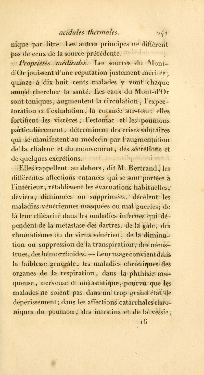 nique par litre. Les autres principes ne diffèrent pas de ceux de la source précédente. Propriétés médicales. Les sources du Mont- d'Or jouissent d'une réputation justement méritée ; quinze à dix-huit cents malades y vont chaque année chercher la santé. Les eaux du Mont-d'Or sont toniques, augmentent la circulation , l'expec- toration et l'exhalation, la cutanée sur-tout; elles fortifient les viscères, l'estomac et les poumons particulièrement j déterminent des crises salutaires qui se manifestent au médecin par l'augmentation de la chaleur et du mouvement, des sécrétions et de quelques excrétions. Elles rappellent au dehors, dit M. Bertrand, les différentes affections cutanées qui se sont portées à l'intérieur, rétablissent les évacuations habituelles,' déviées, diminuées ou supprimées/ décèlent les maladies vénériennes masquées ou mal guéries; de là leur efficacité dans les maladies internes qui dé- pendent de la métastase des dartres, de la gale, des rhumatismes ou du virus vénérien, de la diminu- tion ou suppression de la transpiration, des mens- trues, des hémorrhoïdes. — Leurusageconvientdaris la faiblesse générale, les maladies Chroniques des organes de la respiration, dans laphthisie mu- queuse, nerveuse et métastatique,-pourvu que les malades ne soient pas dans lin trop grand état de dépérissement; dans les affections catarrhaleschro- niques du poumon, des intestins et de la vessie; t6