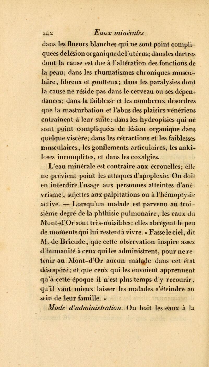 dans les flueurs blanches qui ne sont point compli- quées delésionorganiquede l'utérus; dans les dartres dont la cause est due à l'altération des fonctions de la peau; dans les rhumatismes chroniques muscu- laire, fibreux et goutteux; dans les paralysies dont la cause ne réside pas dans le cerveau ou ses dépen- dances; dans la faiblesse et les nombreux désordres que la masturbation et l'abus des plaisirs vénériens entraînent à leur suite; dans les hydropisies qui ne sont point compliquées de lésion organique dans quelque viscère; dans les rétractions et les faiblesses musculaires, les gonflements articulaires, lesanki- loses incomplètes, et dans les coxalgies. L'eau minérale est contraire aux écrouelles; elle ne prévient point les attaques d'apoplexie. On doit en interdire l'usage aux personnes atteintes d'ané- vrisme , sujettes aux palpitations ou à l'hémoptysie active. — Lorsqu'un malade est parvenu au troi- sième degré de la phthisie pulmonaire, les eaux du Mont-d'Or sont très-nuisibles; elles abrègent le peu de moments qui lui restent à vivre. « Fasse le ciel, dit M. de Brieude, que cette observation inspire assez d'humanité à ceux qui les administrent, pour ne re- tenir au Mont-d'Or aucun malade dans cet état désespéré; et que ceux qui les envoient apprennent qu'à cette époque il n'est plus temps d'y recourir, qu'il vaut mieux laisser les malades s'éteindre au sein de leur famille. » Mode d'administration. On boit les eaux à la