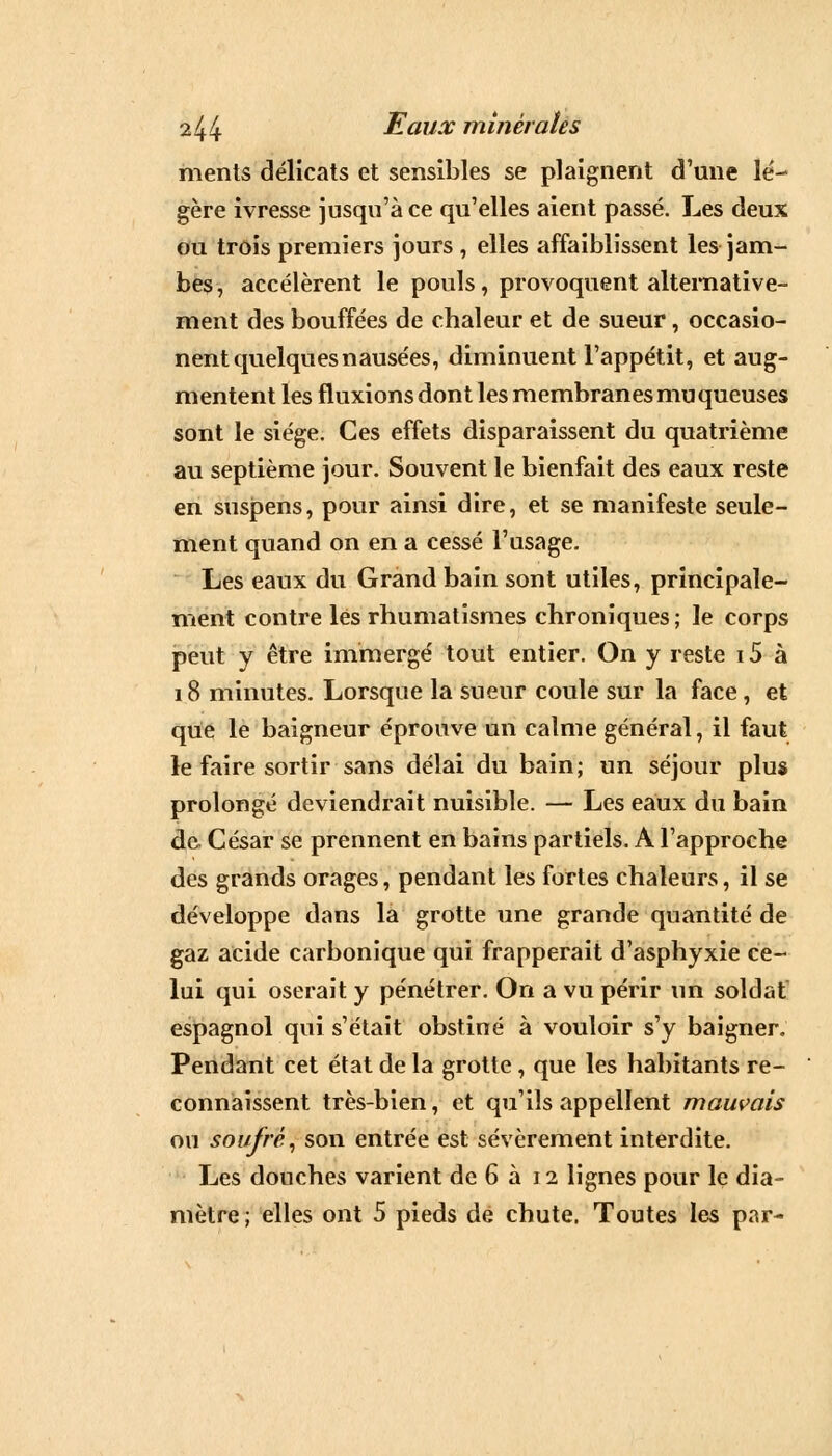 ments délicats et sensibles se plaignent d'une lé- gère ivresse jusqu'à ce qu'elles aient passé. Les deux ou trois premiers jours , elles affaiblissent les jam- bes , accélèrent le pouls, provoquent alternative- ment des bouffées de chaleur et de sueur, occasio- nent quelques nausées, diminuent l'appétit, et aug- mentent les fluxions dont les membranes muqueuses sont le siège. Ces effets disparaissent du quatrième au septième jour. Souvent le bienfait des eaux reste en suspens, pour ainsi dire, et se manifeste seule- ment quand on en a cessé l'usage. Les eaux du Grand bain sont utiles, principale- ment contre les rhumatismes chroniques; le corps peut y être immergé tout entier. On y reste i5 à 18 minutes. Lorsque la sueur coule sur la face, et que le baigneur éprouve un calme général, il faut le faire sortir sans délai du bain; un séjour plus prolongé deviendrait nuisible. — Les eaux du bain de César se prennent en bains partiels. A l'approche des grands orages, pendant les fortes chaleurs, il se développe dans la grotte une grande quantité de gaz acide carbonique qui frapperait d'asphyxie ce- lui qui oserait y pénétrer. On a vu périr un soldat espagnol qui s'était obstiné à vouloir s'y baigner. Pendant cet état de la grotte, que les habitants re- connaissent très-bien, et qu'ils appellent mauvais ou soufré, son entrée est sévèrement interdite. Les douches varient de 6 à 12 lignes pour le dia- mètre; elles ont 5 pieds de chute. Toutes les par-