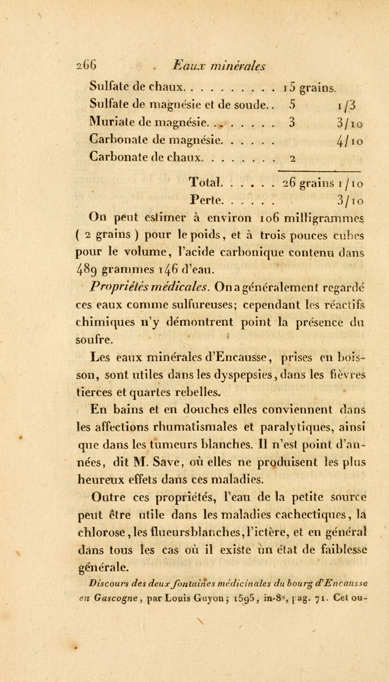 Sulfate de chaux 15 grains. Sulfate de magnésie et de soude. .5 i j'S Muriate de magnésie 3 3/io Carbonate de magnésie 4/10 Carbonate de chaux i Total 26 grains i/io Perte 3/10 On peut estimer à environ 106 milligrammes ( 2 grains ) pour le poids, et à trois pouces cubes pour le volume, l'acide carbonique contenu dans 48g grammes 146 d'eau. Propriétés médicales. On a généralement regardé ces eaux comme sulfureuses; cependant les réactifs chimiques n'y démontrent point la présence du soufre. Les eaux minérales d'Encausse, prises en bois- son, sont utiles dans les dyspepsies, dans les fièvres tierces et quartes rebelles. En bains et en douches elles conviennent dans les affections rhumatismales et paralytiques, ainsi que dans les tumeurs blanches. Il n'est point d'an- nées, dit M. Save, où elles ne produisent les plus heureux effets dans ces maladies. Outre ces propriétés, l'eau de la petite source peut être utile dans les maladies cachectiques, la chlorose,les flueursblanches,l'ictère, et en général dans tous les cas où il existe un état de faiblesse générale. Discours des deux fontaines médicinales du bourg d'Encausse en Gascogne, par Louis Guyon j i5g5, in-8°, \ ag. 71. Cetou- \