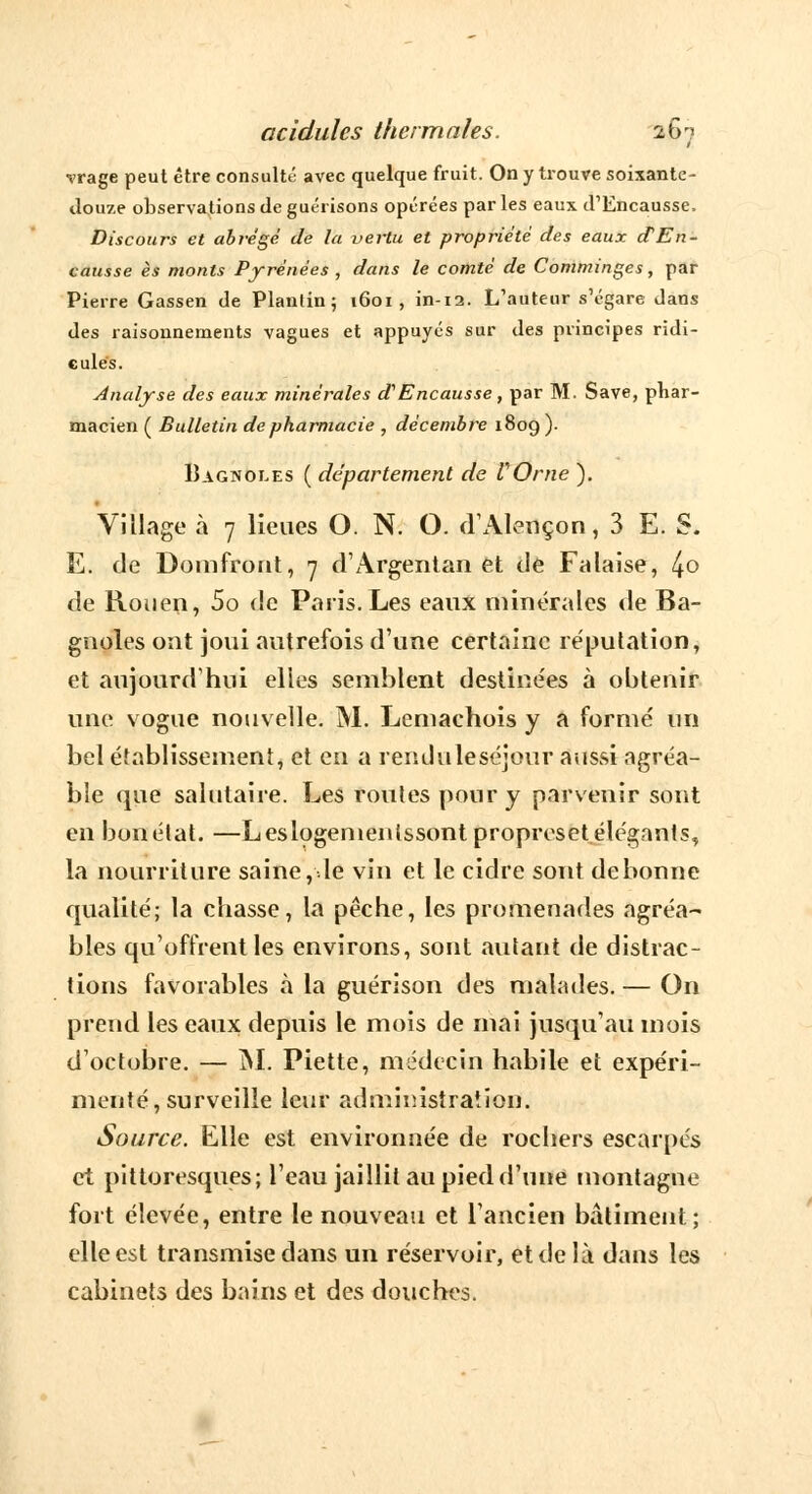 vrage peut être consulté avec quelque fruit. On y trouve soixante- douze observations de guérisons opérées parles eaux d1Encausse. Discours et abrège de la vertu et propriété des eaux ctEn- causse es monts Pyrénées , dans le comté de Comminges, par Pierre Gassen de Planlin ; 1601 , in-12. L'auteur s'égare dans des raisonnements vagues et appuyés sur des principes ridi- cules. Analyse des eaux minérales d^Encausse, par M. Save, phar- macien ( Bulletin de pharmacie , décembre 1809 ). Iîagnoles ( département de l'Orne ). Village à 7 lieues O. N. O. d'Alençon, 3 E. S. E. de Domfront, 7 d'Argentan et de Falaise, 4° de Rouen, 5o de Paris. Les eaux minérales de Ba- gnoles ont joui autrefois d'une certaine réputation, et aujourd'hui elles semblent destine'es à obtenir une vogue nouvelle. M. Lemachois y a formé un bel établissement, et en a renduleséjour aussi agréa- ble que salutaire. Les roules pour y parvenir sont en bonétat. —Leslogemenlssontpropreset élégants, la nourriture saine, de vin et le cidre sont de bonne qualité; la chasse, la pêche, les promenades agréa- bles qu'offrent les environs, sont autant de distrac- tions favorables à la guérison des malades.— On prend les eaux depuis le mois de mai jusqu'au mois d'octobre. — M. Piette, médecin habile et expéri- menté, surveille leur administration. Source. Elle est environnée de rochers escarpés et pittoresques; l'eau jaillit au pied d'une montagne fort élevée, entre le nouveau et l'ancien bâtiment; elle est transmise dans un réservoir, et de là dans les cabinets des bains et des douches.