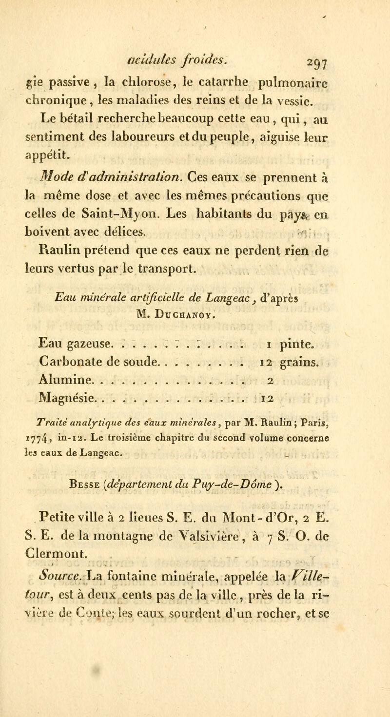 gîe passive , la chlorose, le catarrhe pulmonaire chronique, les maladies des reins et de la vessie. Le bétail recherche beaucoup cette eau, qui, au sentiment des laboureurs et du peuple, aiguise leur appétit. Mode dadministration. Ces eaux se prennent à la même dose et avec les mêmes précautions que celles de Saint-Myon. Les habitants du pay-fc en boivent avec délices. Raulin prétend que ces eaux ne perdent rien de leurs vertus par le transport. Eau minérale artificielle de Langeac , d'après M. DuCHANOY. Eau gazeuse. .......:.... 1 pinte. Carbonate de soude 12 grains. Alumine 2 Magnésie 12 Traité analytique des eaux minérales, par M. Raulin; Paris, 1774» in-iar. Le troisième chapitre du second volume concerne les eaux de Langeac. Besse [département du Puy-de-Dôme ). Petite ville à 2 lieues S. E. du Mont-d'Or, 2 E. S. E. de la montagne de Valsivière, à 7 S. O. de Clermont. Source. La fontaine minérale, appelée la Fille- four, est à deux cents pas de la ville , près de la ri- vière de Conte; les eaux sourdent d'un rocher, et se